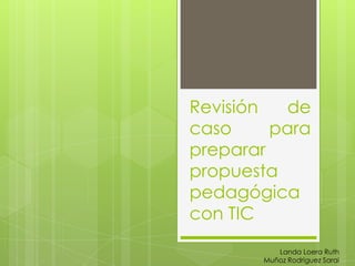 Revisión
de
caso
para
preparar
propuesta
pedagógica
con TIC
Landa Loera Ruth
Muñoz Rodríguez Sarai

 