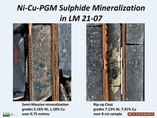 Ni-Cu-PGM Sulphide Mineralization
in LM 21-07
Semi-Massive mineralization
grades 5.16% Ni, 1.18% Cu
over 0.75 metres
Rip-u...