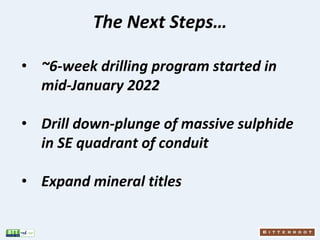 The Next Steps…
• ~6-week drilling program started in
mid-January 2022
• Drill down-plunge of massive sulphide
in SE quadr...