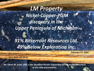LM Property
Nickel-Copper-PGM
discovery in the
Upper Peninsula of Michigan
51% Bitterroot Resources Ltd.
49% Below Exploration Inc.
Mr. Glenn W. Scott, CPG, is the Qualified Person responsible for the technical content
of this slide presentation.
February 17, 2023
Core from LM 20-01
 