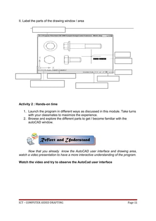 II. Label the parts of the drawing window / area
Activity 2 : Hands-on time
1. Launch the program in different ways as discussed in this module. Take turns
with your classmates to maximize the experience.
2. Browse and explore the different parts to get / become familiar with the
autoCAD window.
Now that you already know the AutoCAD user interface and drawing area,
watch a video presentation to have a more interactive understanding of the program.
Watch the video and try to observe the AutoCad user interface
ICT – COMPUTER AIDED DRAFTING Page 11
Reflect and Understand
Reflect and Understand
 