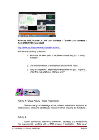 Autocad 2012 Tutorial 1.1 - The User Interface - Tour the User Interface –
AutoCAD 2012 by Autodesk
http://www.youtube.com/watch?v=5gbLacjW90
Answer the following questions:
1. What are the tools used in the video that will help you in using
Autocad?
2. Cite the importance of the element shown in the video.
3. Why is it important , especially for beginners like you , to get to
know the AutoCAD user interface well?
Activity 1 : Group Activity – Class Presentation
Demonstrate your knowledge on the different elements of the AutoCad
interface and cite some benefits you may derive from knowing the AutoCAD .
Activity 2
In your community, interview a draftsman , architect, or a student who
has experienced working with a CAD program / application . Take down
ICT – COMPUTER AIDED DRAFTING Page 12
Transfer
Transfer
 