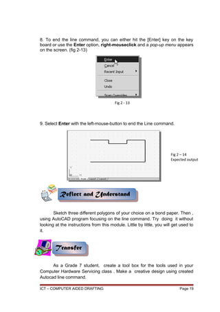 8. To end the line command, you can either hit the [Enter] key on the key
board or use the Enter option, right-mouseclick and a pop-up menu appears
on the screen. (fig 2-13)
9. Select Enter with the left-mouse-button to end the Line command.
Sketch three different polygons of your choice on a bond paper. Then ,
using AutoCAD program focusing on the line command. Try doing it without
looking at the instructions from this module. Little by little, you will get used to
it.
As a Grade 7 student, create a tool box for the tools used in your
Computer Hardware Servicing class . Make a creative design using created
Autocad line command.
ICT – COMPUTER AIDED DRAFTING Page 19
Transfer
Transfer
Fig 2 - 13
Fig 2 – 14
Expected output
Reflect and Understand
Reflect and Understand
 