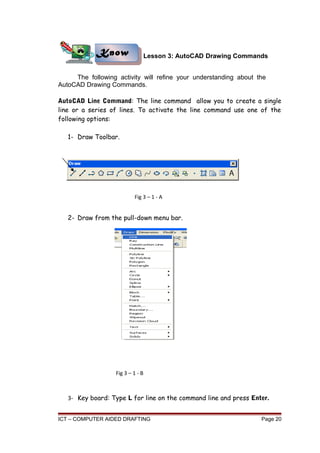 Lesson 3: AutoCAD Drawing Commands
The following activity will refine your understanding about the
AutoCAD Drawing Commands.
AutoCAD Line Command: The line command allow you to create a single
line or a series of lines. To activate the line command use one of the
following options:
1- Draw Toolbar.
2- Draw from the pull-down menu bar.
3- Key board: Type L for line on the command line and press Enter.
ICT – COMPUTER AIDED DRAFTING Page 20
Know
Know
Fig 3 – 1 - A
Fig 3 – 1 - B
 
