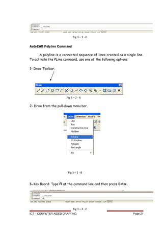AutoCAD Polyline Command
A polyline is a connected sequence of lines created as a single line.
To activate the PLine command, use one of the following options:
1- Draw Toolbar.
2- Draw from the pull-down menu bar.
3- Key Board: Type Pl at the command line and then press Enter.
ICT – COMPUTER AIDED DRAFTING Page 21
Fig 3 – 1 - C
Fig 3 – 2 - A
Fig 3 – 2 - B
Fig 3 – 2 - C
 