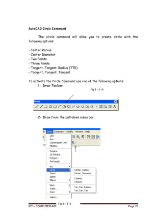 AutoCAD Circle Command
The circle command will allow you to create circle with the
following options:
- Center Radius
- Center Diameter
- Two Points
- Three Points
- Tangent, Tangent, Radius (TTR)
- Tangent, Tangent, Tangent.
To activate the Circle Command use one of the following options:
1- Draw Toolbar.
2- Draw from the pull-down menu bar.
ICT – COMPUTER AIDED DRAFTING Page 22
Fig 3 – 3 -A
Fig 3 – 3 -B
 