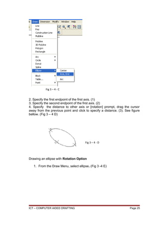 2. Specify the first endpoint of the first axis. (1)
3. Specify the second endpoint of the first axis. (2)
4. Specify the distance to other axis or [rotation] prompt, drag the cursor
away from the previous point and click to specify a distance. (3). See figure
bellow. (Fig 3 – 4 D)
Drawing an ellipse with Rotation Option
1. From the Draw Menu, select ellipse. (Fig 3 -4 E)
ICT – COMPUTER AIDED DRAFTING Page 25
Fig 3 – 4 - C
Fig 3 – 4 - D
 