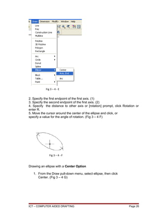 2. Specify the first endpoint of the first axis. (1)
3. Specify the second endpoint of the first axis. (2)
4. Specify the distance to other axis or [rotation] prompt, click Rotation or
enter R.
5. Move the cursor around the center of the ellipse and click, or
specify a value for the angle of rotation. (Fig 3 – 4 F)
Drawing an ellipse with a Center Option
1. From the Draw pull-down menu, select ellipse, then click
Center. (Fig 3 – 4 G)
ICT – COMPUTER AIDED DRAFTING Page 26
Fig 3 – 4 - E
Fig 3 – 4 - F
 