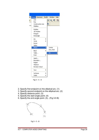 2. Specify first endpoint on the elliptical arc. (1)
3. Specify second endpoint on the elliptical arc. (2)
4. Specify distance point. (3)
5. Specify the start angle point. (4)
6. Specify the end angle point. (5) . (Fig 3-5 B)
ICT – COMPUTER AIDED DRAFTING Page 28
Fig 3 – 5 - A
Fig 3 – 5 - B
 