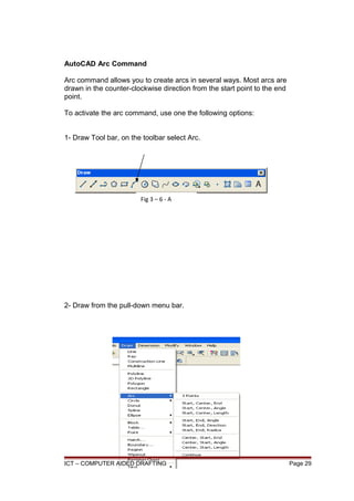 AutoCAD Arc Command
Arc command allows you to create arcs in several ways. Most arcs are
drawn in the counter-clockwise direction from the start point to the end
point.
To activate the arc command, use one the following options:
1- Draw Tool bar, on the toolbar select Arc.
2- Draw from the pull-down menu bar.
ICT – COMPUTER AIDED DRAFTING Page 29
Fig 3 – 6 - A
 