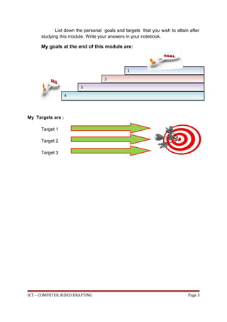 List down the personal goals and targets that you wish to attain after
studying this module. Write your answers in your notebook.
My goals at the end of this module are:
My Targets are :
Target 1
Target 2
Target 3
ICT – COMPUTER AIDED DRAFTING Page 3
1
1
4
4
2
2
3
3
 