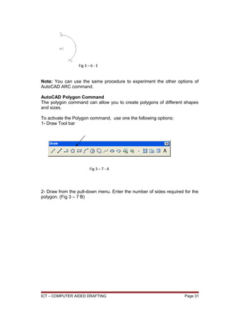Note: You can use the same procedure to experiment the other options of
AutoCAD ARC command.
AutoCAD Polygon Command
The polygon command can allow you to create polygons of different shapes
and sizes.
To activate the Polygon command, use one the following options:
1- Draw Tool bar
2- Draw from the pull-down menu. Enter the number of sides required for the
polygon. (Fig 3 – 7 B)
ICT – COMPUTER AIDED DRAFTING Page 31
Fig 3 – 6 - E
Fig 3 – 7 - A
 