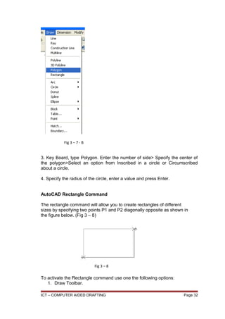 3. Key Board, type Polygon. Enter the number of side> Specify the center of
the polygon>Select an option from Inscribed in a circle or Circumscribed
about a circle.
4. Specify the radius of the circle, enter a value and press Enter.
AutoCAD Rectangle Command
The rectangle command will allow you to create rectangles of different
sizes by specifying two points P1 and P2 diagonally opposite as shown in
the figure below. (Fig 3 – 8)
To activate the Rectangle command use one the following options:
1. Draw Toolbar.
ICT – COMPUTER AIDED DRAFTING Page 32
Fig 3 – 7 - B
Fig 3 – 8
 