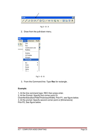 2. Draw from the pull-down menu.
3. From the Command line: Type Rec for rectangle .
Example:
1. At the line command type: REC then press enter.
2. At the Prompt: Specify first corner point Or
Chamfer/Elevation/Fillet/Thickness/Width]: Pick P1, see figure below.
3. At the prompt: Specify second corner point or [Dimensions]:
Pick P2, See figure below.
ICT – COMPUTER AIDED DRAFTING Page 33
Fig 3 – 8 - A
Fig 3 – 8 - B
 
