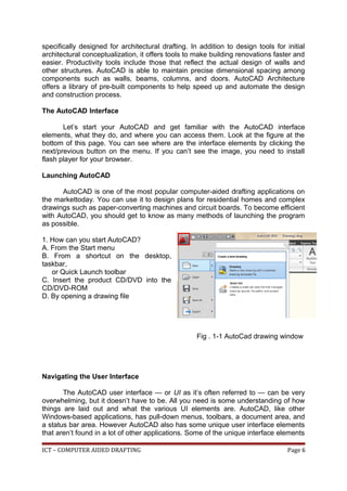 specifically designed for architectural drafting. In addition to design tools for initial
architectural conceptualization, it offers tools to make building renovations faster and
easier. Productivity tools include those that reflect the actual design of walls and
other structures. AutoCAD is able to maintain precise dimensional spacing among
components such as walls, beams, columns, and doors. AutoCAD Architecture
offers a library of pre-built components to help speed up and automate the design
and construction process.
The AutoCAD Interface
Let’s start your AutoCAD and get familiar with the AutoCAD interface
elements, what they do, and where you can access them. Look at the figure at the
bottom of this page. You can see where are the interface elements by clicking the
next/previous button on the menu. If you can’t see the image, you need to install
flash player for your browser.
Launching AutoCAD
AutoCAD is one of the most popular computer-aided drafting applications on
the markettoday. You can use it to design plans for residential homes and complex
drawings such as paper-converting machines and circuit boards. To become efficient
with AutoCAD, you should get to know as many methods of launching the program
as possible.
1. How can you start AutoCAD?
A. From the Start menu
B. From a shortcut on the desktop,
taskbar,
or Quick Launch toolbar
C. Insert the product CD/DVD into the
CD/DVD-ROM
D. By opening a drawing file
Fig . 1-1 AutoCad drawing window
Navigating the User Interface
The AutoCAD user interface — or UI as it’s often referred to — can be very
overwhelming, but it doesn’t have to be. All you need is some understanding of how
things are laid out and what the various UI elements are. AutoCAD, like other
Windows-based applications, has pull-down menus, toolbars, a document area, and
a status bar area. However AutoCAD also has some unique user interface elements
that aren’t found in a lot of other applications. Some of the unique interface elements
ICT – COMPUTER AIDED DRAFTING Page 6
 
