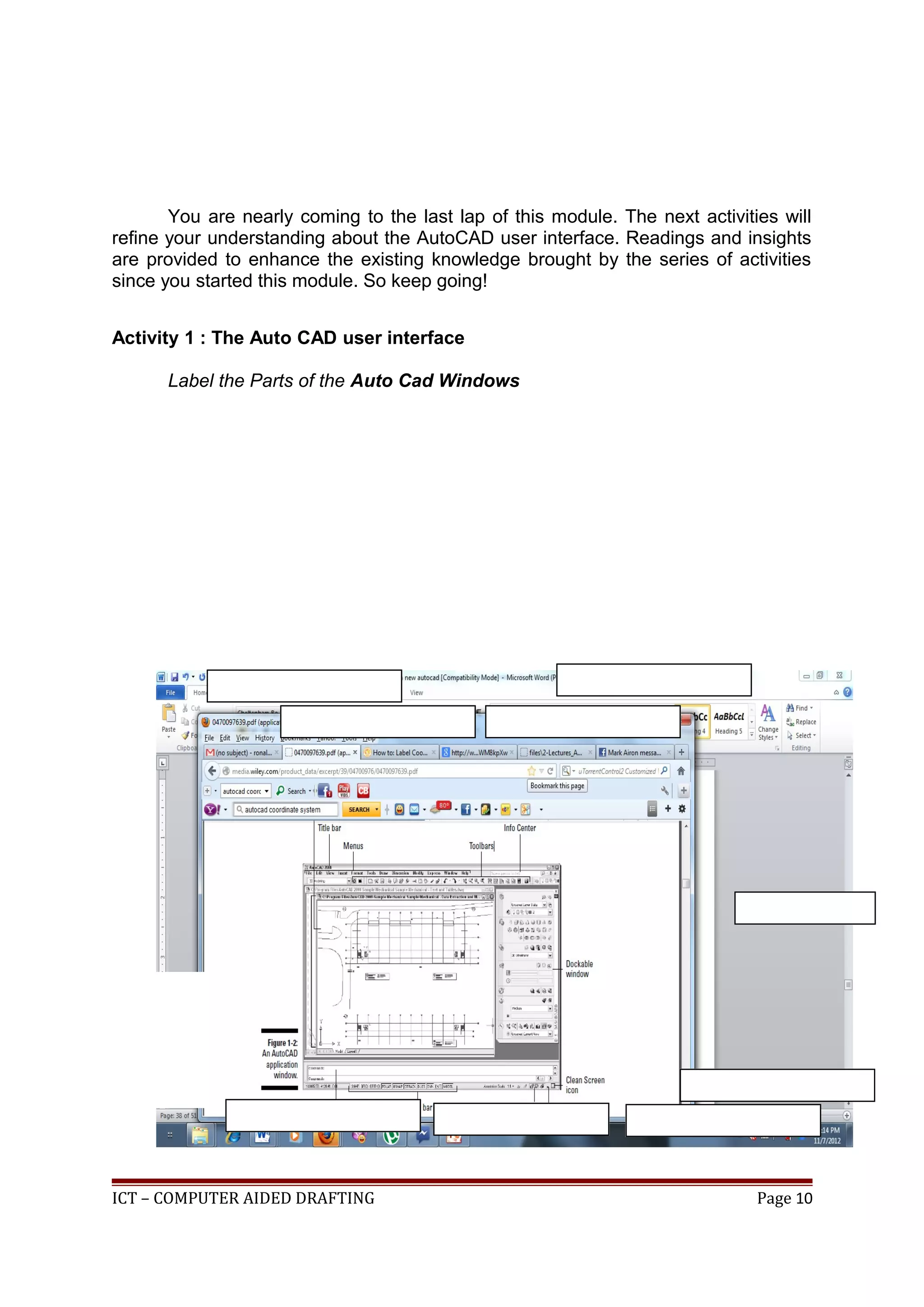You are nearly coming to the last lap of this module. The next activities will
refine your understanding about the AutoCAD user interface. Readings and insights
are provided to enhance the existing knowledge brought by the series of activities
since you started this module. So keep going!
Activity 1 : The Auto CAD user interface
Label the Parts of the Auto Cad Windows
ICT – COMPUTER AIDED DRAFTING Page 10
 