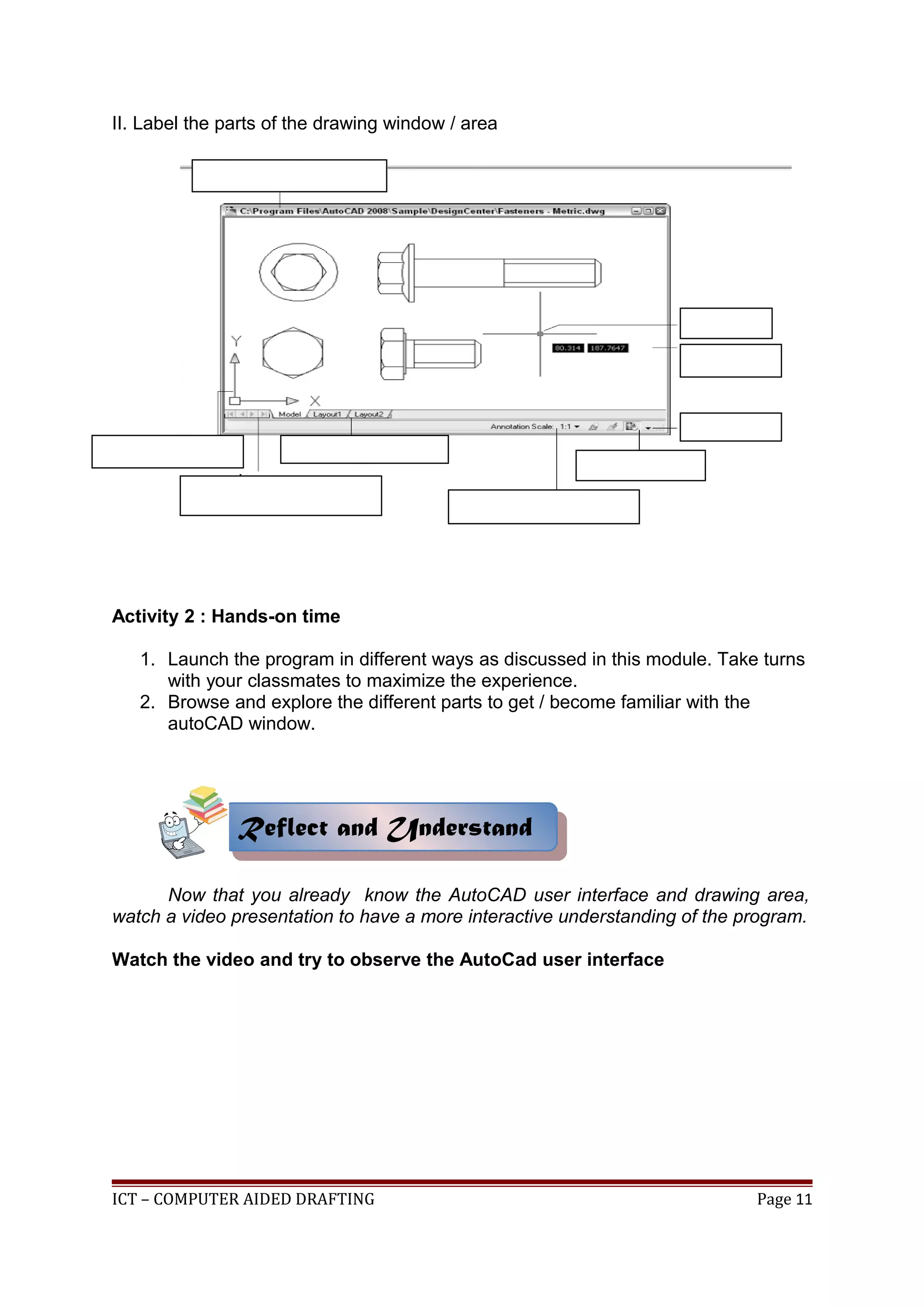II. Label the parts of the drawing window / area
Activity 2 : Hands-on time
1. Launch the program in different ways as discussed in this module. Take turns
with your classmates to maximize the experience.
2. Browse and explore the different parts to get / become familiar with the
autoCAD window.
Now that you already know the AutoCAD user interface and drawing area,
watch a video presentation to have a more interactive understanding of the program.
Watch the video and try to observe the AutoCad user interface
ICT – COMPUTER AIDED DRAFTING Page 11
Reflect and UnderstandReflect and Understand
 