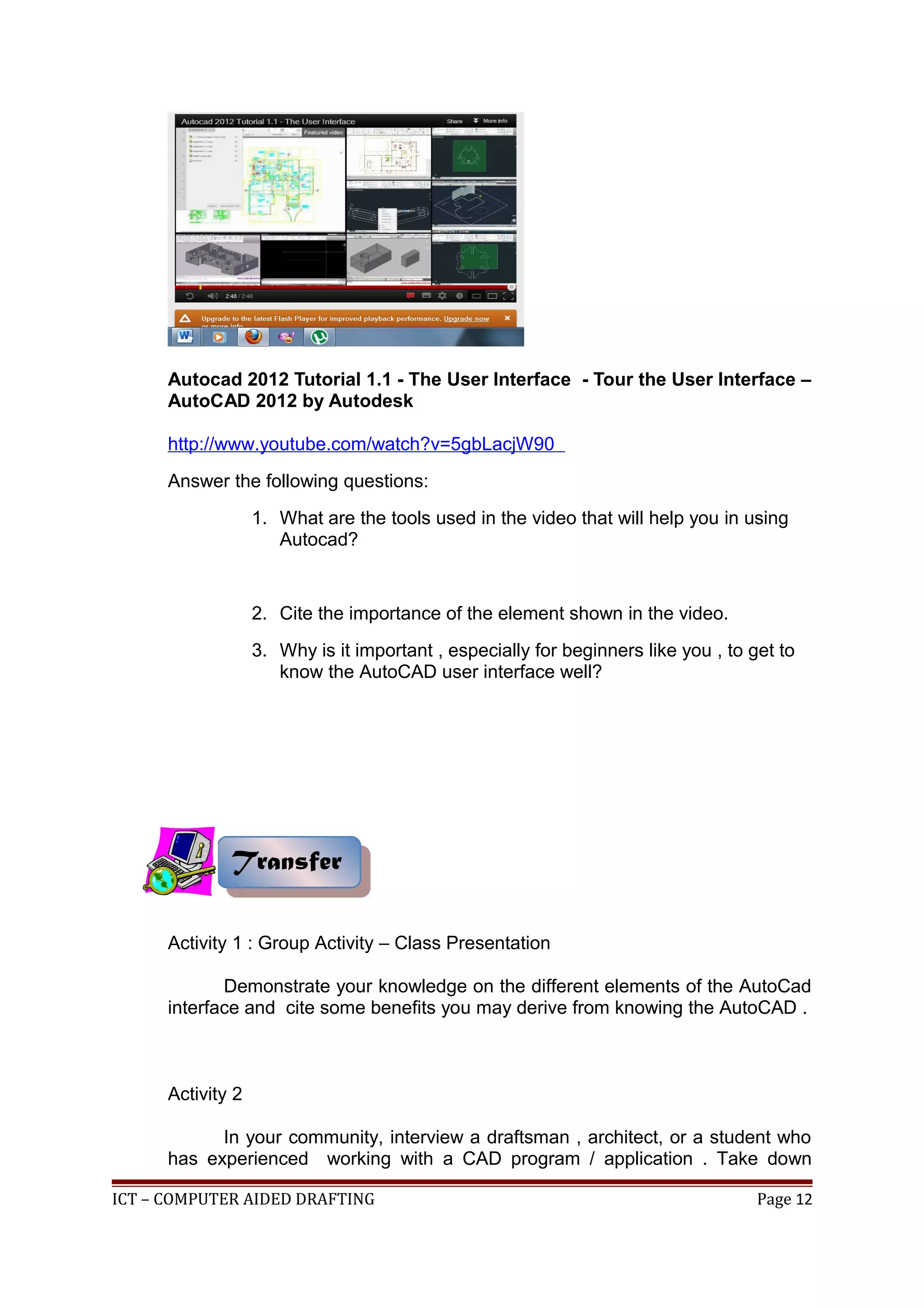 Autocad 2012 Tutorial 1.1 - The User Interface - Tour the User Interface –
AutoCAD 2012 by Autodesk
http://www.youtube.com/watch?v=5gbLacjW90
Answer the following questions:
1. What are the tools used in the video that will help you in using
Autocad?
2. Cite the importance of the element shown in the video.
3. Why is it important , especially for beginners like you , to get to
know the AutoCAD user interface well?
Activity 1 : Group Activity – Class Presentation
Demonstrate your knowledge on the different elements of the AutoCad
interface and cite some benefits you may derive from knowing the AutoCAD .
Activity 2
In your community, interview a draftsman , architect, or a student who
has experienced working with a CAD program / application . Take down
ICT – COMPUTER AIDED DRAFTING Page 12
TransferTransfer
 