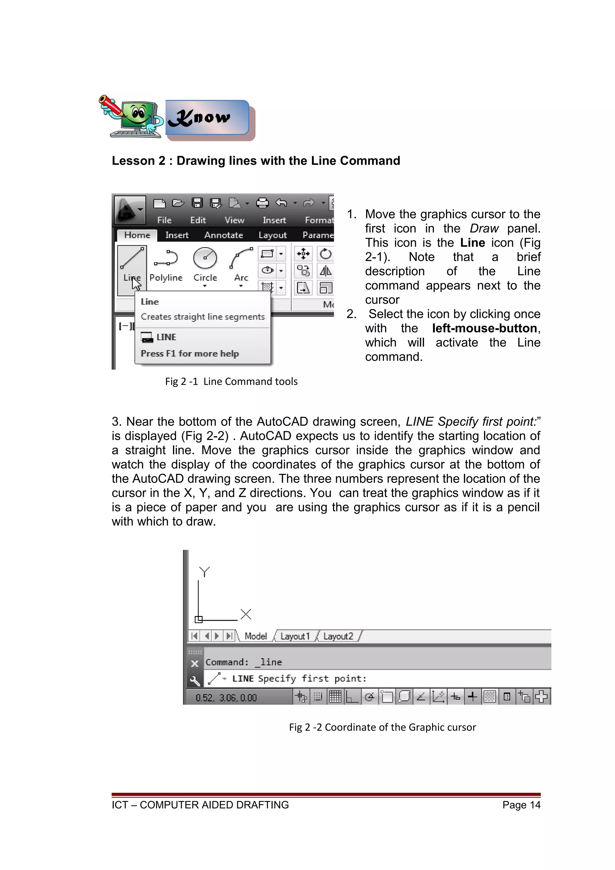 Lesson 2 : Drawing lines with the Line Command
1. Move the graphics cursor to the
first icon in the Draw panel.
This icon is the Line icon (Fig
2-1). Note that a brief
description of the Line
command appears next to the
cursor
2. Select the icon by clicking once
with the left-mouse-button,
which will activate the Line
command.
3. Near the bottom of the AutoCAD drawing screen, LINE Specify first point:”
is displayed (Fig 2-2) . AutoCAD expects us to identify the starting location of
a straight line. Move the graphics cursor inside the graphics window and
watch the display of the coordinates of the graphics cursor at the bottom of
the AutoCAD drawing screen. The three numbers represent the location of the
cursor in the X, Y, and Z directions. You can treat the graphics window as if it
is a piece of paper and you are using the graphics cursor as if it is a pencil
with which to draw.
ICT – COMPUTER AIDED DRAFTING Page 14
KnowKnow
Fig 2 -1 Line Command tools
Fig 2 -2 Coordinate of the Graphic cursor
 