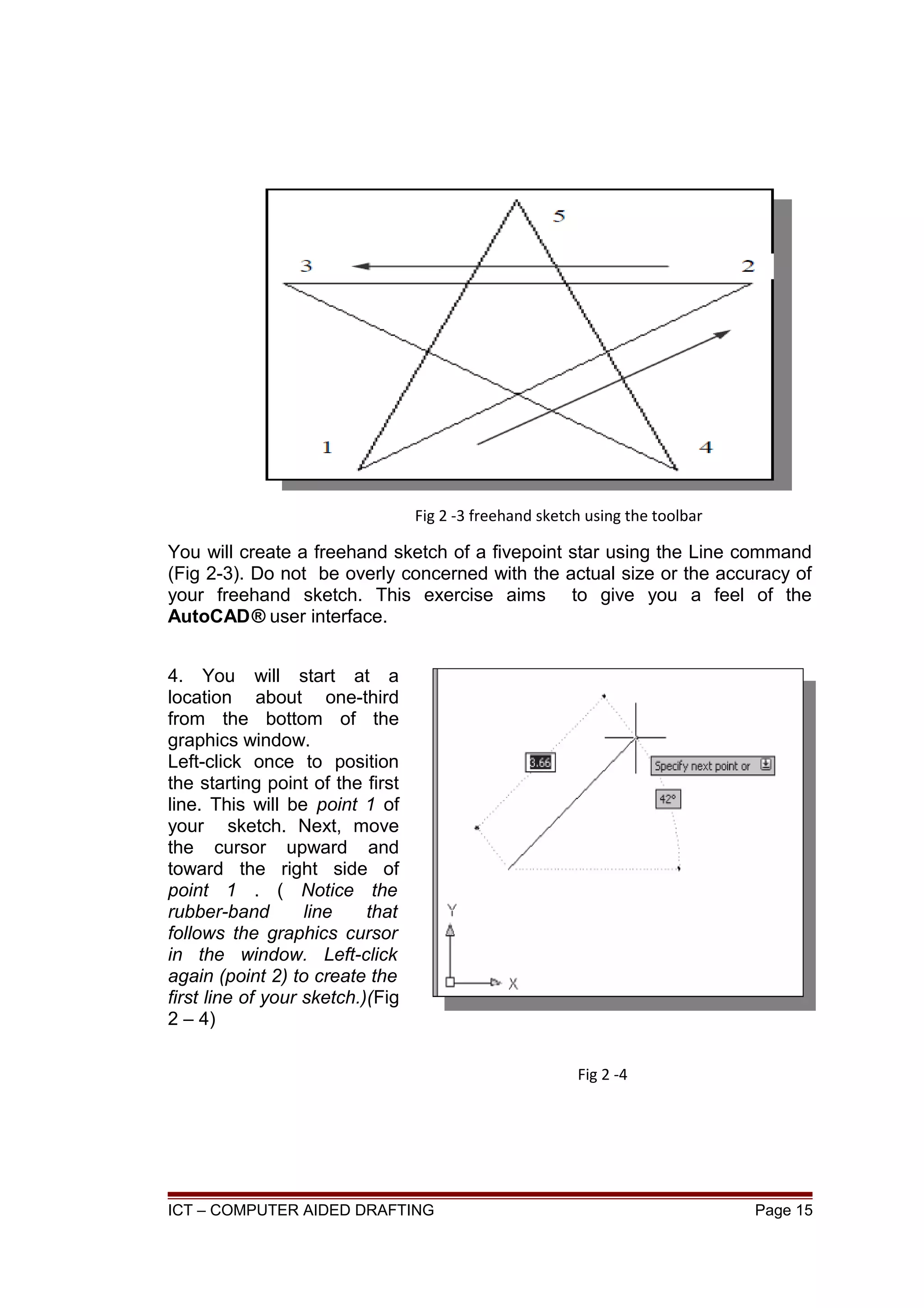 You will create a freehand sketch of a fivepoint star using the Line command
(Fig 2-3). Do not be overly concerned with the actual size or the accuracy of
your freehand sketch. This exercise aims to give you a feel of the
AutoCAD® user interface.
4. You will start at a
location about one-third
from the bottom of the
graphics window.
Left-click once to position
the starting point of the first
line. This will be point 1 of
your sketch. Next, move
the cursor upward and
toward the right side of
point 1 . ( Notice the
rubber-band line that
follows the graphics cursor
in the window. Left-click
again (point 2) to create the
first line of your sketch.)(Fig
2 – 4)
ICT – COMPUTER AIDED DRAFTING Page 15
Fig 2 -3 freehand sketch using the toolbar
Fig 2 -4
 