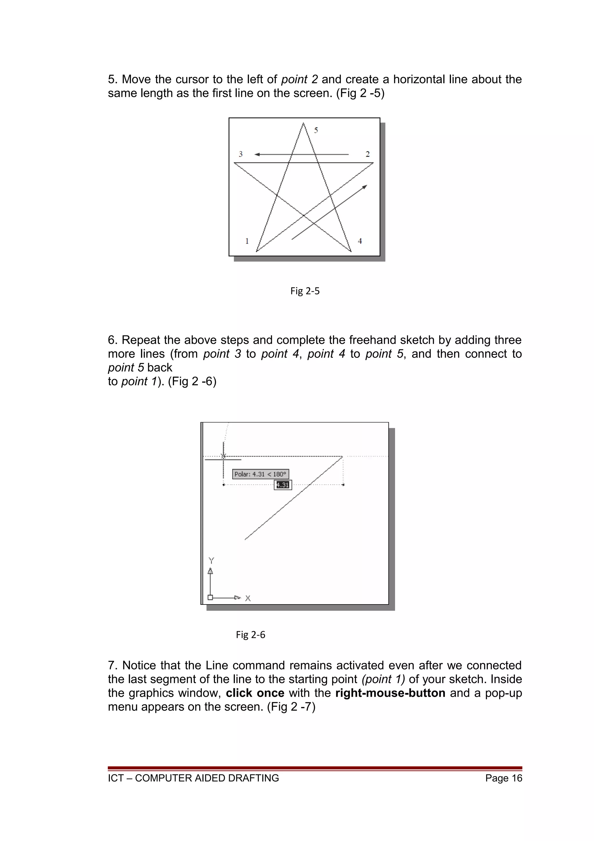 5. Move the cursor to the left of point 2 and create a horizontal line about the
same length as the first line on the screen. (Fig 2 -5)
6. Repeat the above steps and complete the freehand sketch by adding three
more lines (from point 3 to point 4, point 4 to point 5, and then connect to
point 5 back
to point 1). (Fig 2 -6)
7. Notice that the Line command remains activated even after we connected
the last segment of the line to the starting point (point 1) of your sketch. Inside
the graphics window, click once with the right-mouse-button and a pop-up
menu appears on the screen. (Fig 2 -7)
ICT – COMPUTER AIDED DRAFTING Page 16
Fig 2-5
Fig 2-6
 