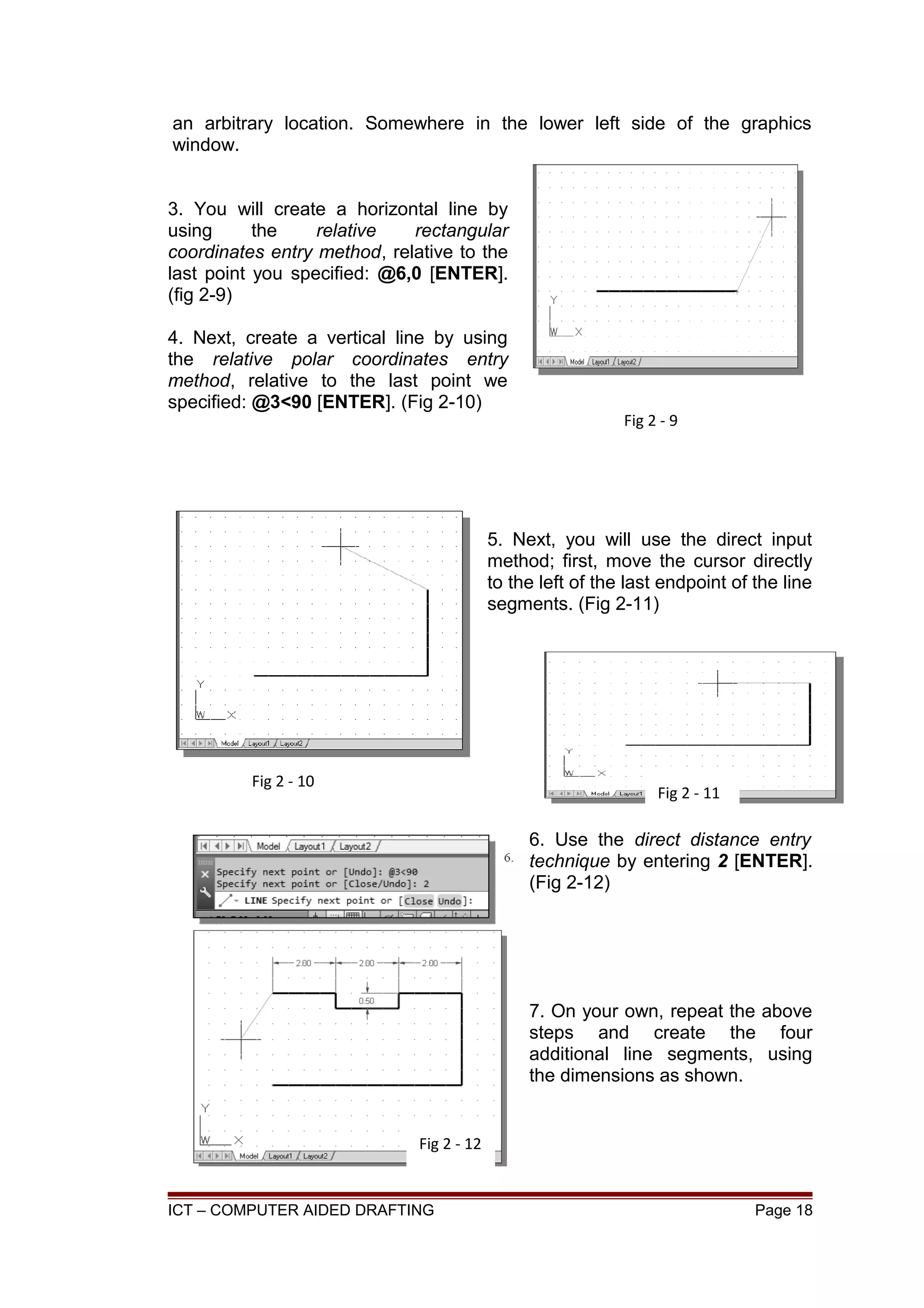 an arbitrary location. Somewhere in the lower left side of the graphics
window.
3. You will create a horizontal line by
using the relative rectangular
coordinates entry method, relative to the
last point you specified: @6,0 [ENTER].
(fig 2-9)
4. Next, create a vertical line by using
the relative polar coordinates entry
method, relative to the last point we
specified: @3<90 [ENTER]. (Fig 2-10)
5. Next, you will use the direct input
method; first, move the cursor directly
to the left of the last endpoint of the line
segments. (Fig 2-11)
6. Use the direct distance entry
technique by entering 2 [ENTER].
(Fig 2-12)
7. On your own, repeat the above
steps and create the four
additional line segments, using
the dimensions as shown.
ICT – COMPUTER AIDED DRAFTING Page 18
Fig 2 - 9
Fig 2 - 10
Fig 2 - 11
Fig 2 - 12
 