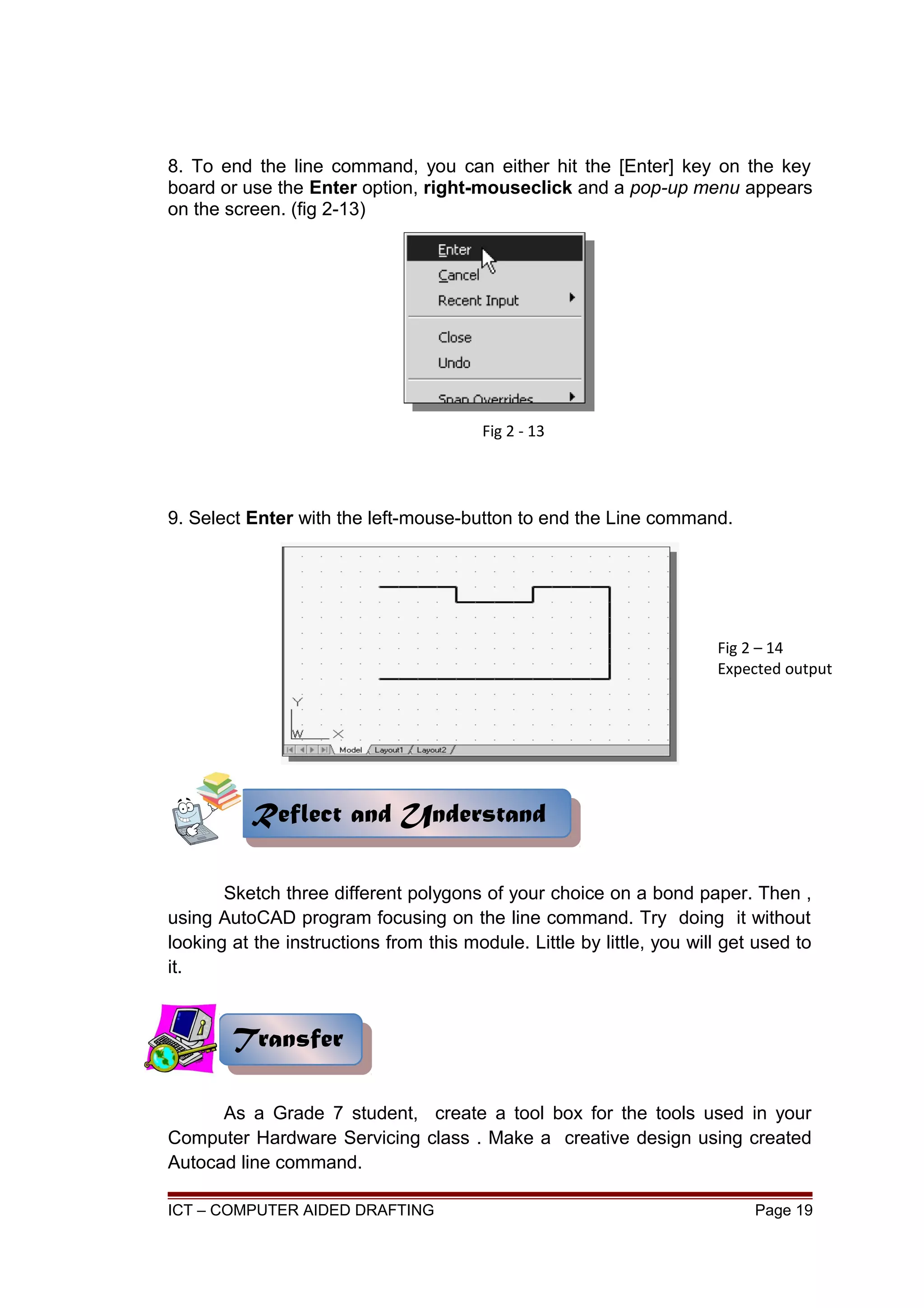 8. To end the line command, you can either hit the [Enter] key on the key
board or use the Enter option, right-mouseclick and a pop-up menu appears
on the screen. (fig 2-13)
9. Select Enter with the left-mouse-button to end the Line command.
Sketch three different polygons of your choice on a bond paper. Then ,
using AutoCAD program focusing on the line command. Try doing it without
looking at the instructions from this module. Little by little, you will get used to
it.
As a Grade 7 student, create a tool box for the tools used in your
Computer Hardware Servicing class . Make a creative design using created
Autocad line command.
ICT – COMPUTER AIDED DRAFTING Page 19
TransferTransfer
Fig 2 - 13
Fig 2 – 14
Expected output
Reflect and UnderstandReflect and Understand
 