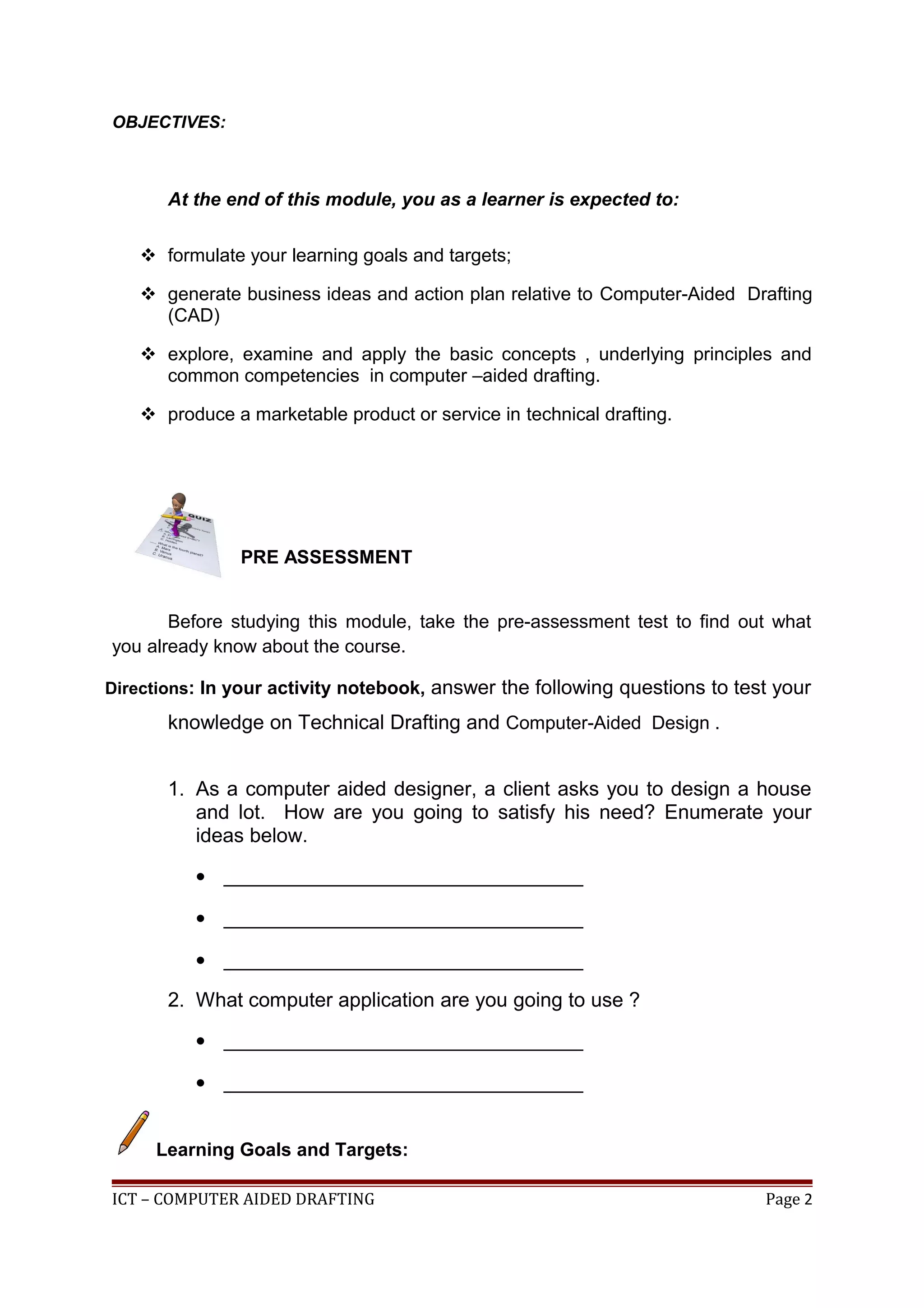 OBJECTIVES:
At the end of this module, you as a learner is expected to:
 formulate your learning goals and targets;
 generate business ideas and action plan relative to Computer-Aided Drafting
(CAD)
 explore, examine and apply the basic concepts , underlying principles and
common competencies in computer –aided drafting.
 produce a marketable product or service in technical drafting.
PRE ASSESSMENT
Before studying this module, take the pre-assessment test to find out what
you already know about the course.
Directions: In your activity notebook, answer the following questions to test your
knowledge on Technical Drafting and Computer-Aided Design .
1. As a computer aided designer, a client asks you to design a house
and lot. How are you going to satisfy his need? Enumerate your
ideas below.
• ________________________________
• ________________________________
• ________________________________
2. What computer application are you going to use ?
• ________________________________
• ________________________________
Learning Goals and Targets:
ICT – COMPUTER AIDED DRAFTING Page 2
 
