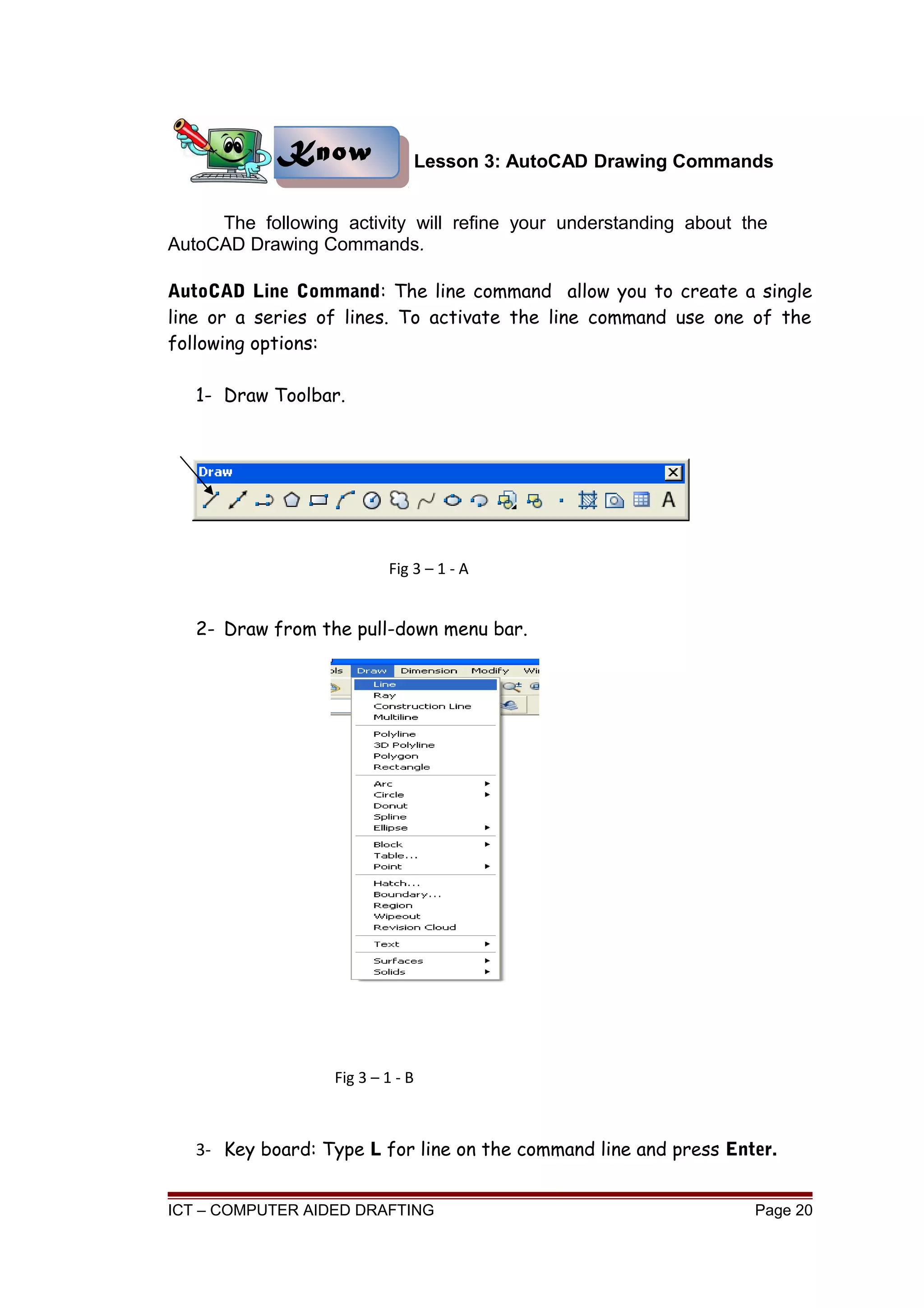 Lesson 3: AutoCAD Drawing Commands
The following activity will refine your understanding about the
AutoCAD Drawing Commands.
AutoCAD Line Command: The line command allow you to create a single
line or a series of lines. To activate the line command use one of the
following options:
1- Draw Toolbar.
2- Draw from the pull-down menu bar.
3- Key board: Type L for line on the command line and press Enter.
ICT – COMPUTER AIDED DRAFTING Page 20
KnowKnow
Fig 3 – 1 - A
Fig 3 – 1 - B
 