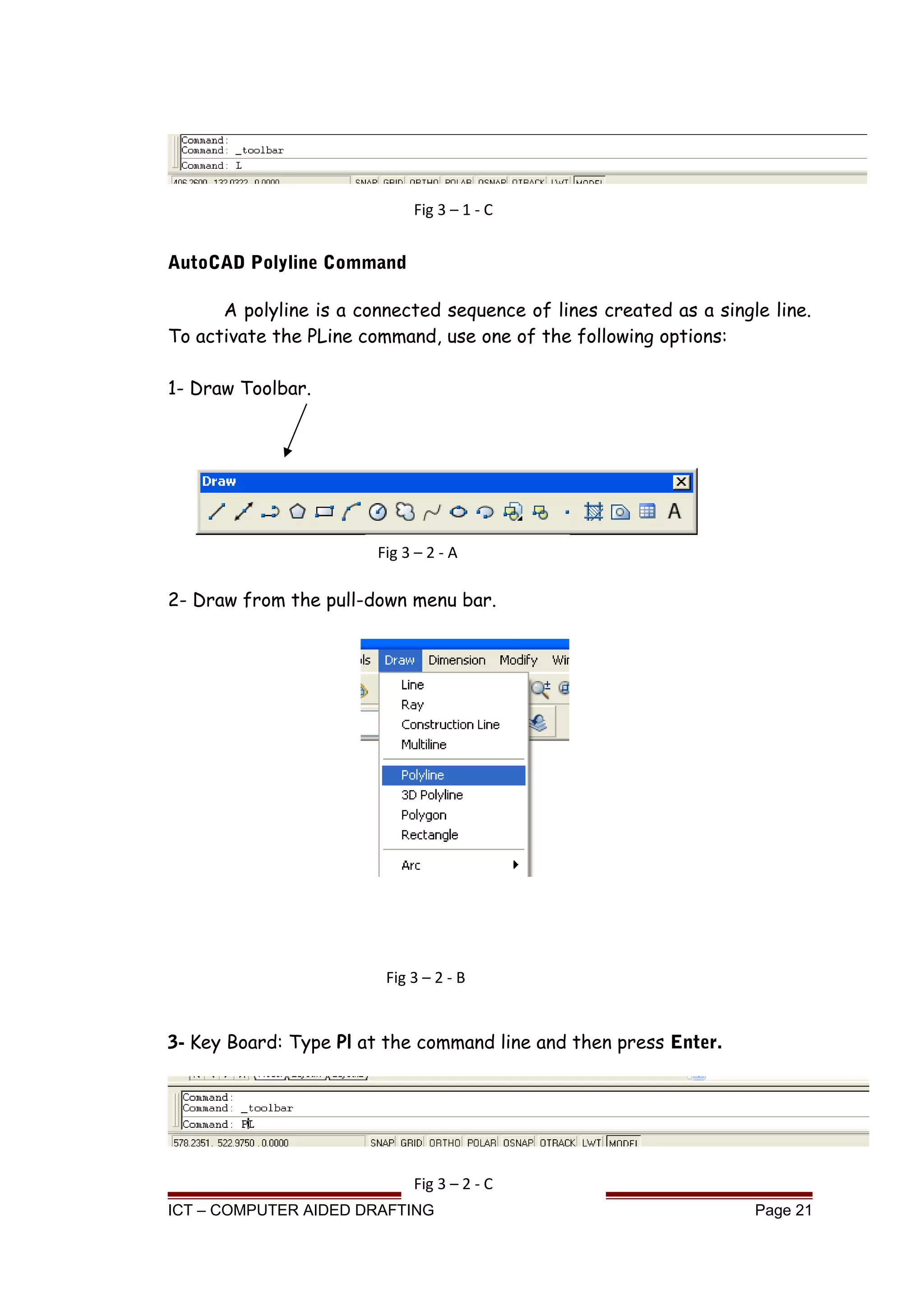 AutoCAD Polyline Command
A polyline is a connected sequence of lines created as a single line.
To activate the PLine command, use one of the following options:
1- Draw Toolbar.
2- Draw from the pull-down menu bar.
3- Key Board: Type Pl at the command line and then press Enter.
ICT – COMPUTER AIDED DRAFTING Page 21
Fig 3 – 1 - C
Fig 3 – 2 - A
Fig 3 – 2 - B
Fig 3 – 2 - C
 