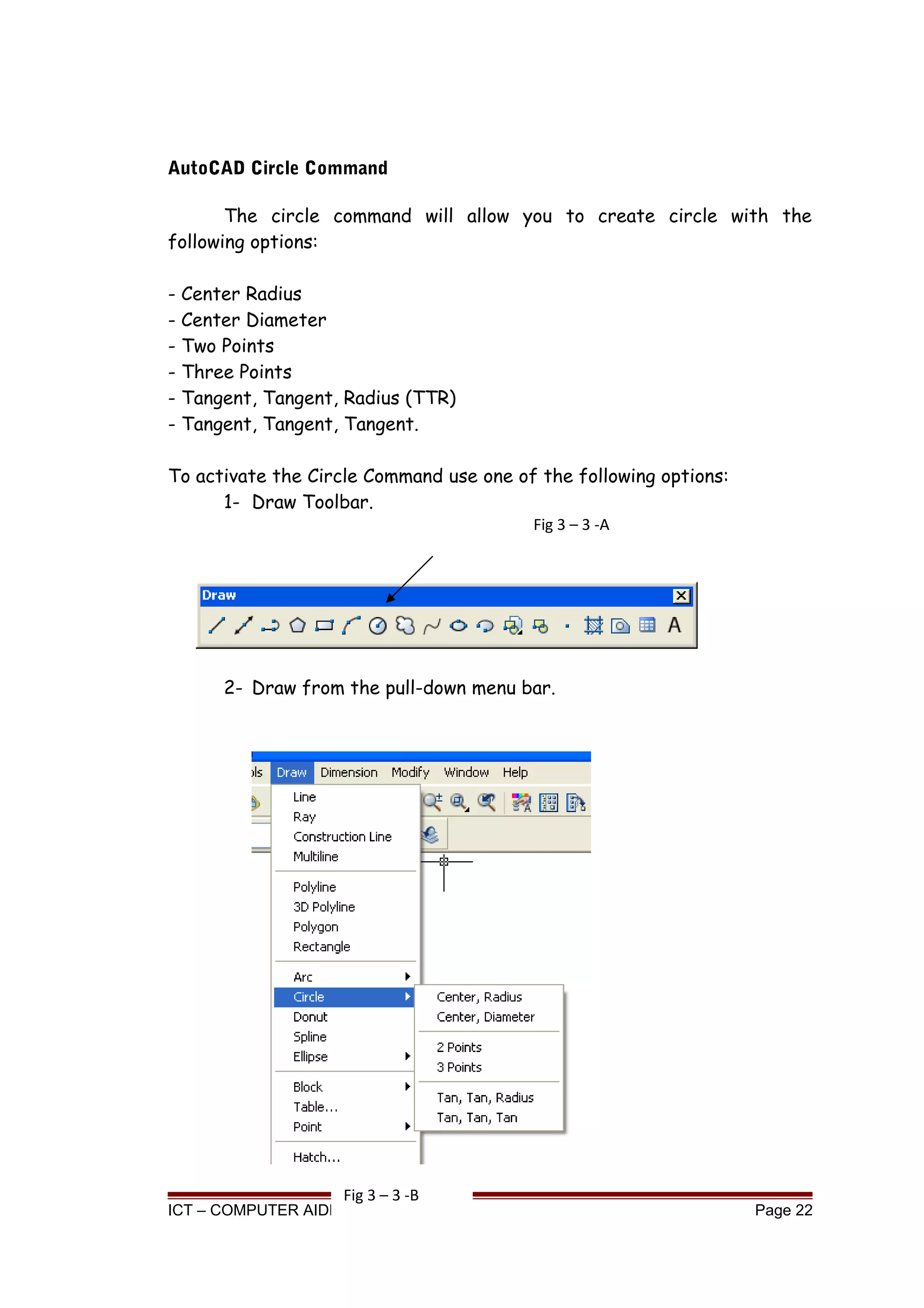 AutoCAD Circle Command
The circle command will allow you to create circle with the
following options:
- Center Radius
- Center Diameter
- Two Points
- Three Points
- Tangent, Tangent, Radius (TTR)
- Tangent, Tangent, Tangent.
To activate the Circle Command use one of the following options:
1- Draw Toolbar.
2- Draw from the pull-down menu bar.
ICT – COMPUTER AIDED DRAFTING Page 22
Fig 3 – 3 -A
Fig 3 – 3 -B
 