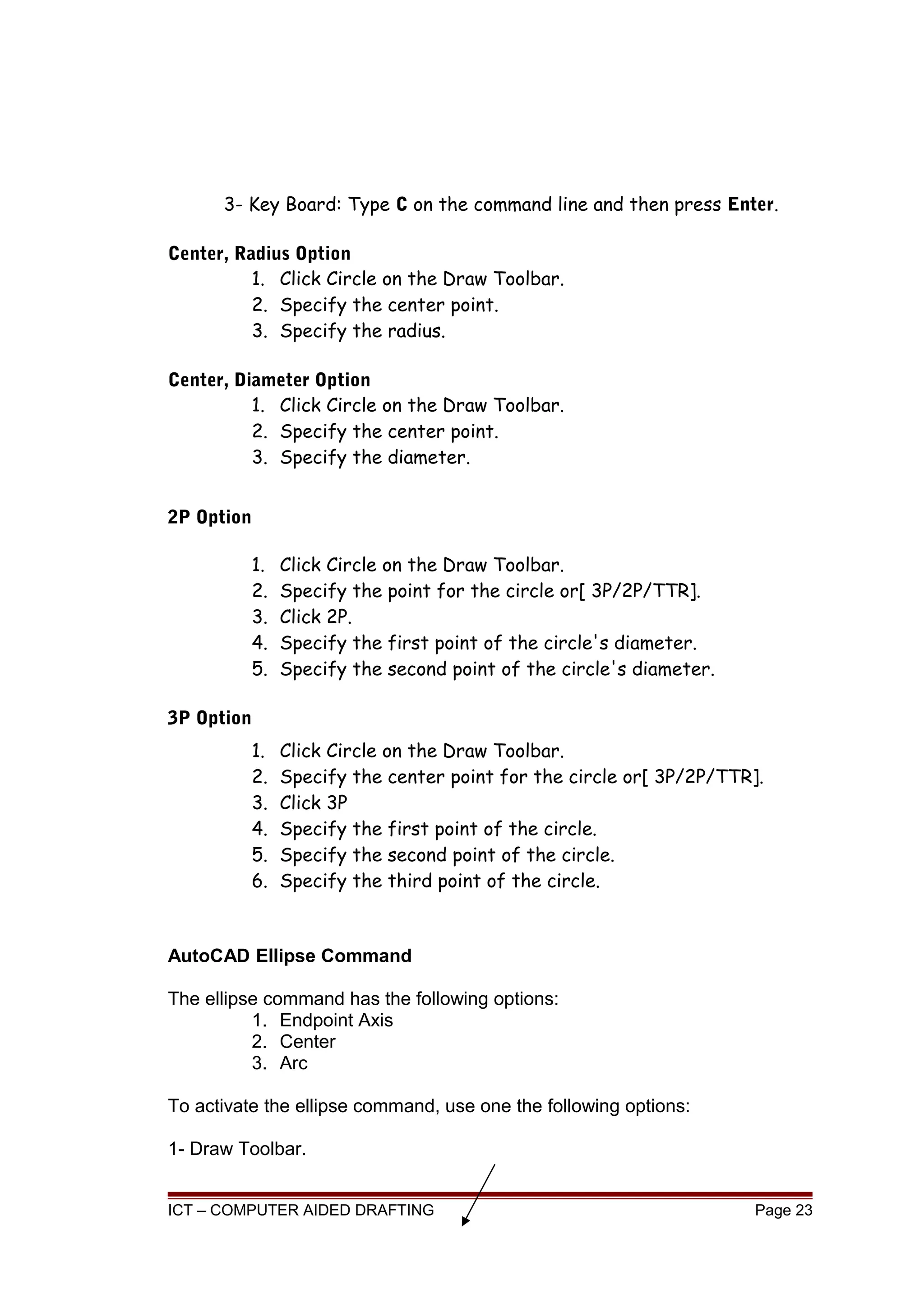 3- Key Board: Type C on the command line and then press Enter.
Center, Radius Option
1. Click Circle on the Draw Toolbar.
2. Specify the center point.
3. Specify the radius.
Center, Diameter Option
1. Click Circle on the Draw Toolbar.
2. Specify the center point.
3. Specify the diameter.
2P Option
1. Click Circle on the Draw Toolbar.
2. Specify the point for the circle or[ 3P/2P/TTR].
3. Click 2P.
4. Specify the first point of the circle's diameter.
5. Specify the second point of the circle's diameter.
3P Option
1. Click Circle on the Draw Toolbar.
2. Specify the center point for the circle or[ 3P/2P/TTR].
3. Click 3P
4. Specify the first point of the circle.
5. Specify the second point of the circle.
6. Specify the third point of the circle.
AutoCAD Ellipse Command
The ellipse command has the following options:
1. Endpoint Axis
2. Center
3. Arc
To activate the ellipse command, use one the following options:
1- Draw Toolbar.
ICT – COMPUTER AIDED DRAFTING Page 23
 