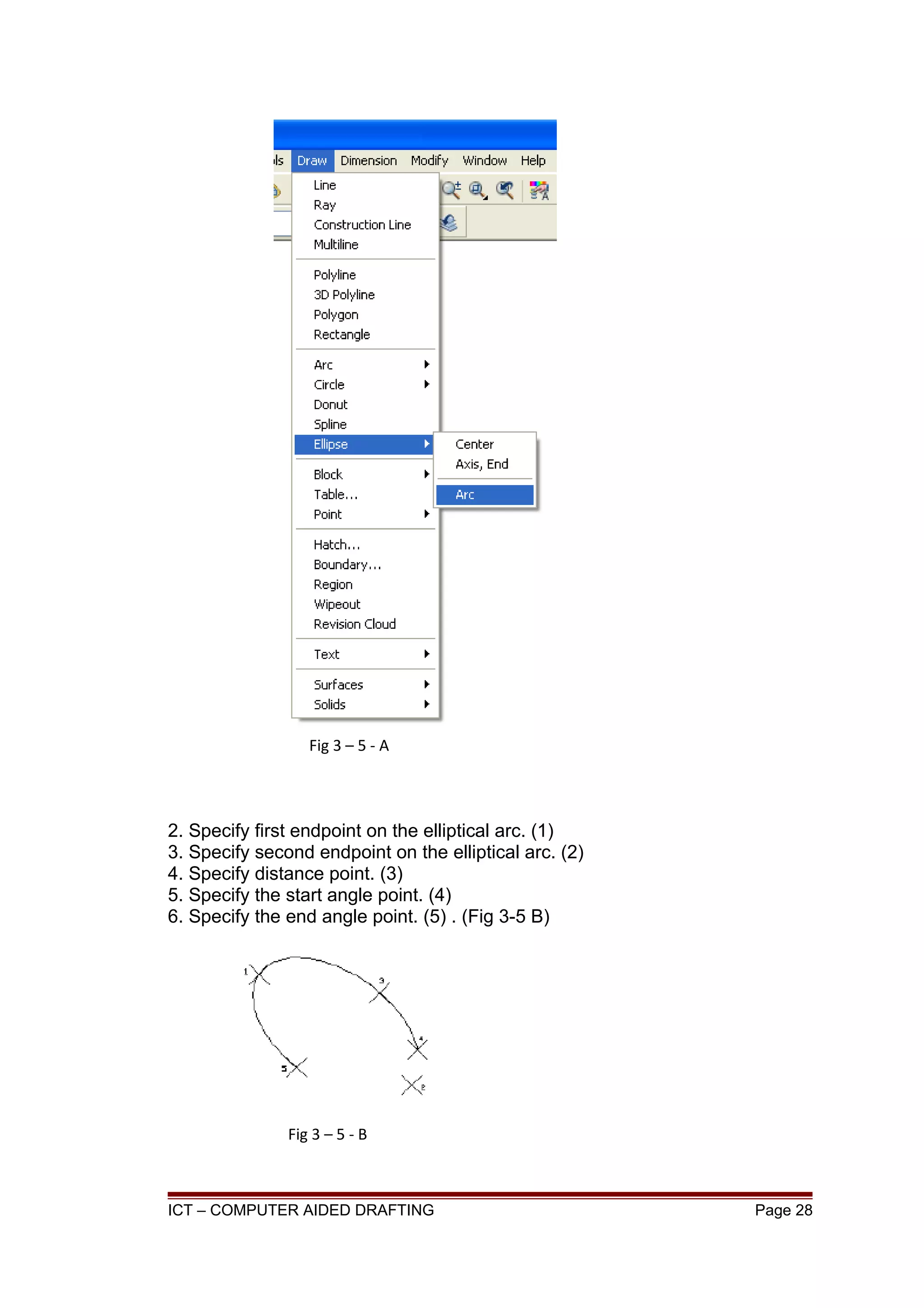 2. Specify first endpoint on the elliptical arc. (1)
3. Specify second endpoint on the elliptical arc. (2)
4. Specify distance point. (3)
5. Specify the start angle point. (4)
6. Specify the end angle point. (5) . (Fig 3-5 B)
ICT – COMPUTER AIDED DRAFTING Page 28
Fig 3 – 5 - A
Fig 3 – 5 - B
 