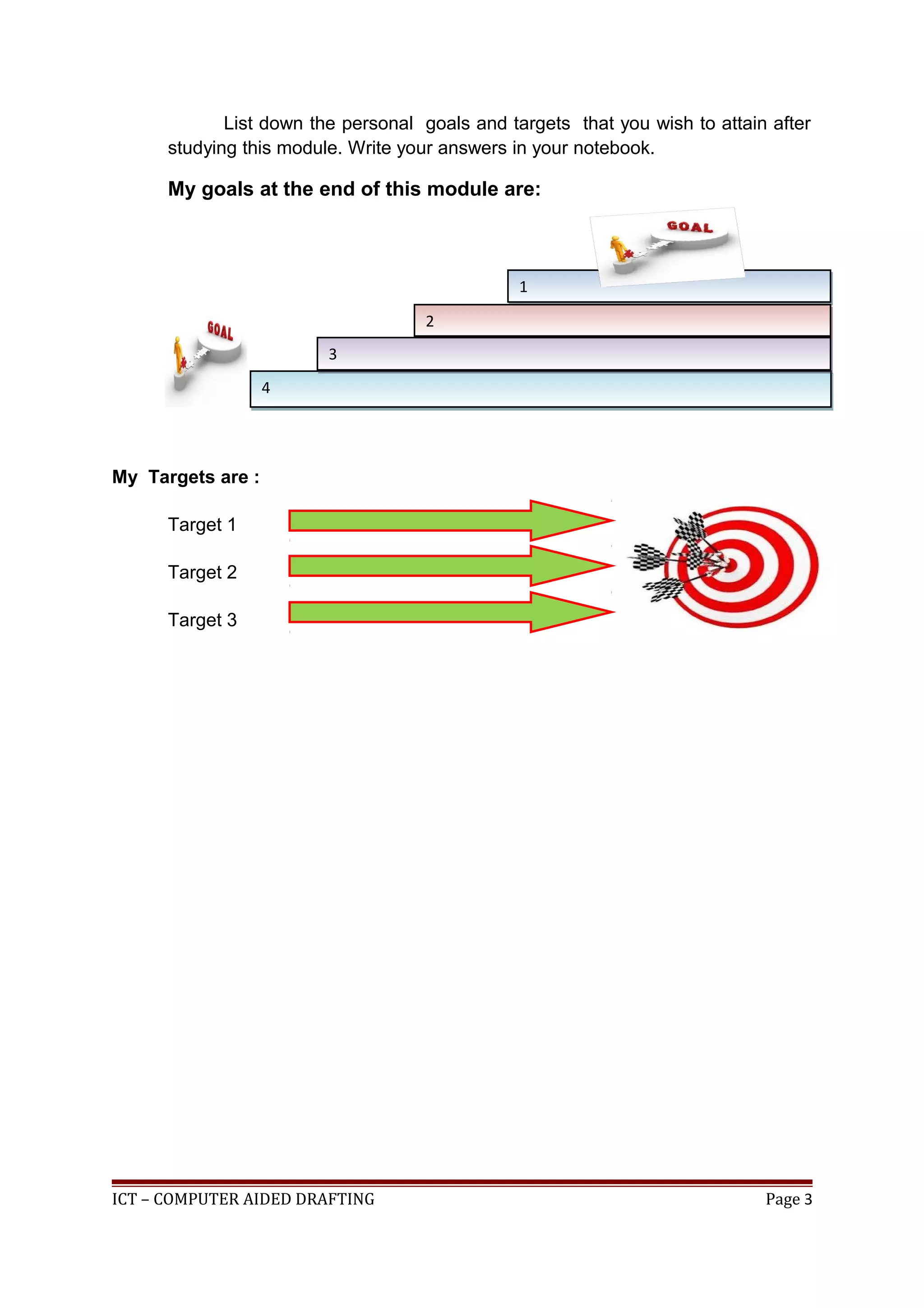 List down the personal goals and targets that you wish to attain after
studying this module. Write your answers in your notebook.
My goals at the end of this module are:
My Targets are :
Target 1
Target 2
Target 3
ICT – COMPUTER AIDED DRAFTING Page 3
11
44
22
33
 