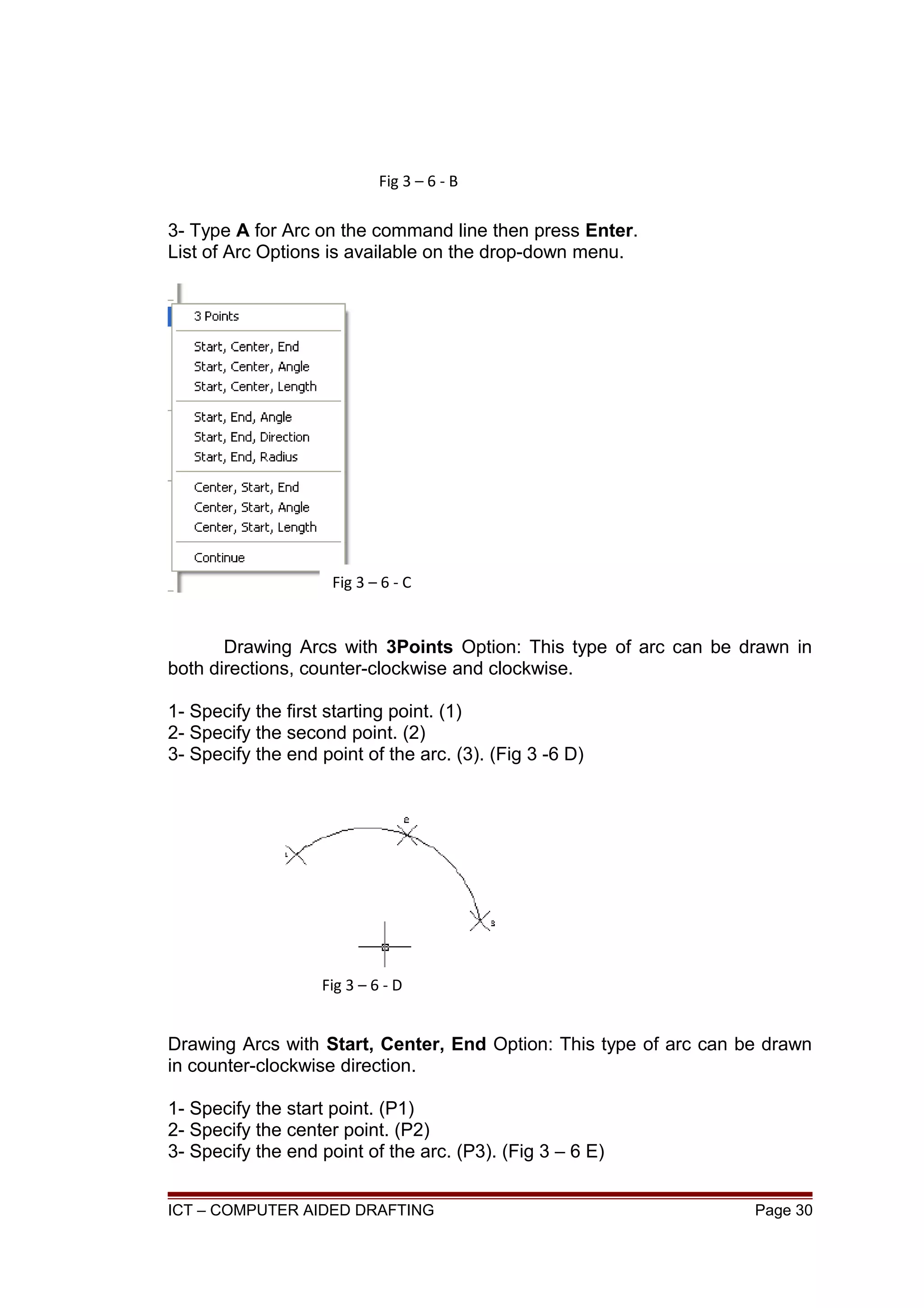 3- Type A for Arc on the command line then press Enter.
List of Arc Options is available on the drop-down menu.
Drawing Arcs with 3Points Option: This type of arc can be drawn in
both directions, counter-clockwise and clockwise.
1- Specify the first starting point. (1)
2- Specify the second point. (2)
3- Specify the end point of the arc. (3). (Fig 3 -6 D)
Drawing Arcs with Start, Center, End Option: This type of arc can be drawn
in counter-clockwise direction.
1- Specify the start point. (P1)
2- Specify the center point. (P2)
3- Specify the end point of the arc. (P3). (Fig 3 – 6 E)
ICT – COMPUTER AIDED DRAFTING Page 30
Fig 3 – 6 - B
Fig 3 – 6 - C
Fig 3 – 6 - D
 
