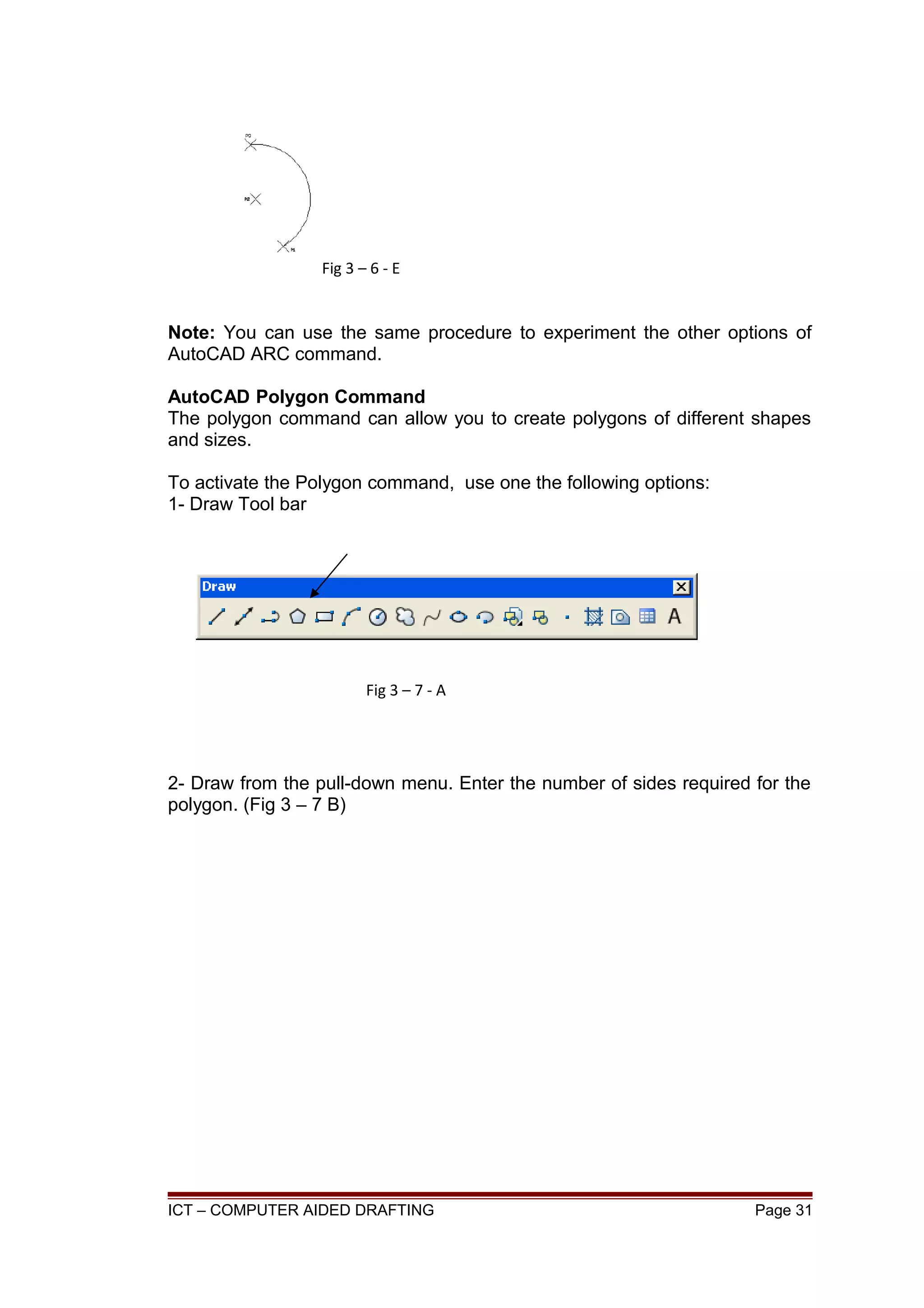 Note: You can use the same procedure to experiment the other options of
AutoCAD ARC command.
AutoCAD Polygon Command
The polygon command can allow you to create polygons of different shapes
and sizes.
To activate the Polygon command, use one the following options:
1- Draw Tool bar
2- Draw from the pull-down menu. Enter the number of sides required for the
polygon. (Fig 3 – 7 B)
ICT – COMPUTER AIDED DRAFTING Page 31
Fig 3 – 6 - E
Fig 3 – 7 - A
 
