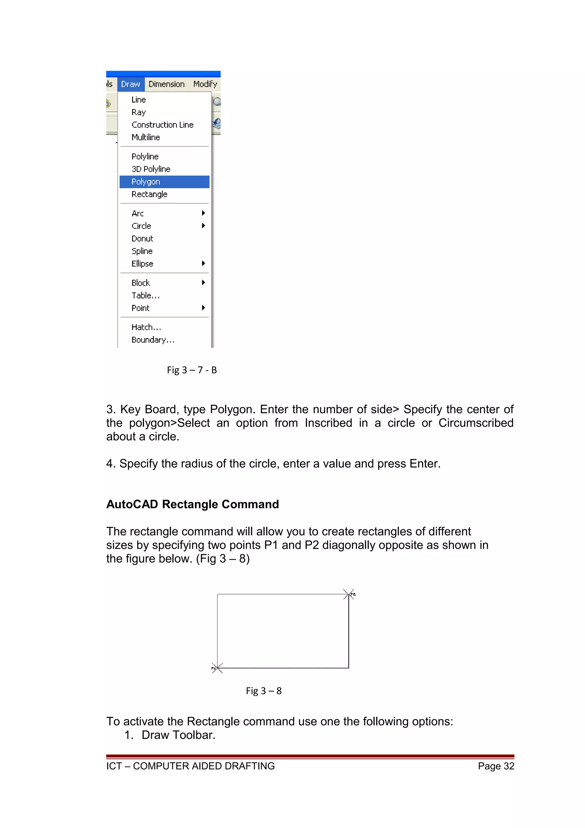 3. Key Board, type Polygon. Enter the number of side> Specify the center of
the polygon>Select an option from Inscribed in a circle or Circumscribed
about a circle.
4. Specify the radius of the circle, enter a value and press Enter.
AutoCAD Rectangle Command
The rectangle command will allow you to create rectangles of different
sizes by specifying two points P1 and P2 diagonally opposite as shown in
the figure below. (Fig 3 – 8)
To activate the Rectangle command use one the following options:
1. Draw Toolbar.
ICT – COMPUTER AIDED DRAFTING Page 32
Fig 3 – 7 - B
Fig 3 – 8
 