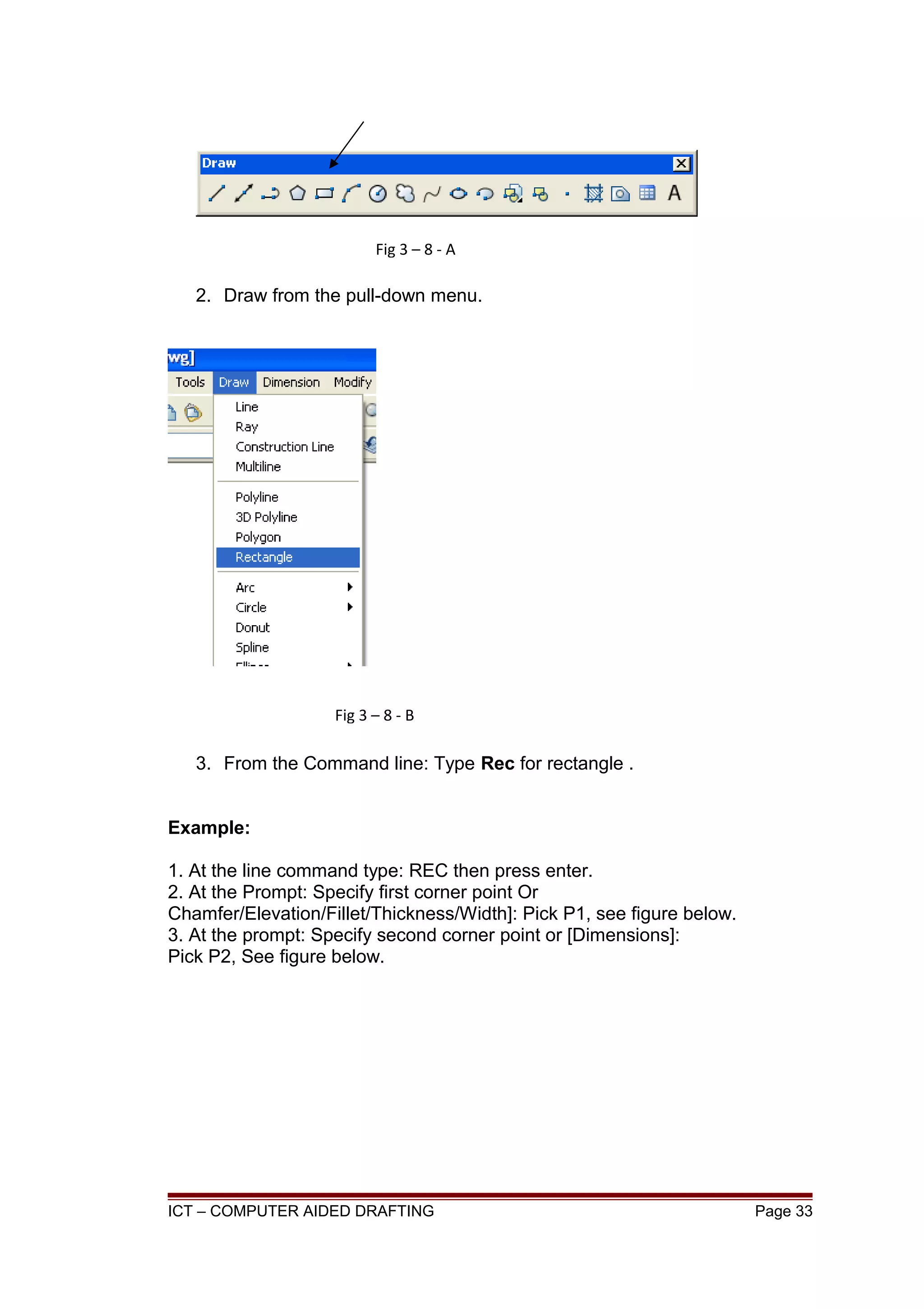 2. Draw from the pull-down menu.
3. From the Command line: Type Rec for rectangle .
Example:
1. At the line command type: REC then press enter.
2. At the Prompt: Specify first corner point Or
Chamfer/Elevation/Fillet/Thickness/Width]: Pick P1, see figure below.
3. At the prompt: Specify second corner point or [Dimensions]:
Pick P2, See figure below.
ICT – COMPUTER AIDED DRAFTING Page 33
Fig 3 – 8 - A
Fig 3 – 8 - B
 