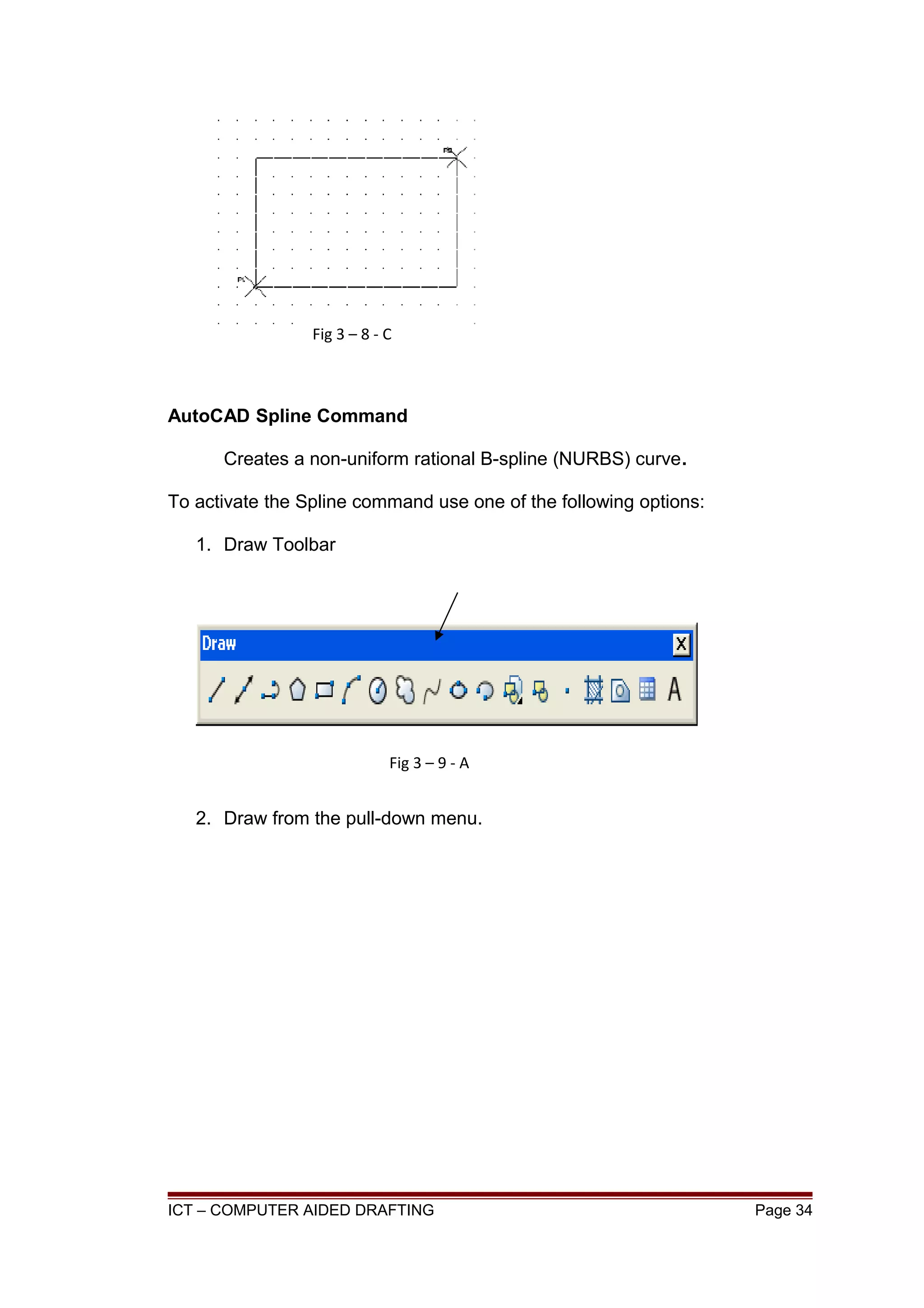 AutoCAD Spline Command
Creates a non-uniform rational B-spline (NURBS) curve.
To activate the Spline command use one of the following options:
1. Draw Toolbar
2. Draw from the pull-down menu.
ICT – COMPUTER AIDED DRAFTING Page 34
Fig 3 – 8 - C
Fig 3 – 9 - A
 