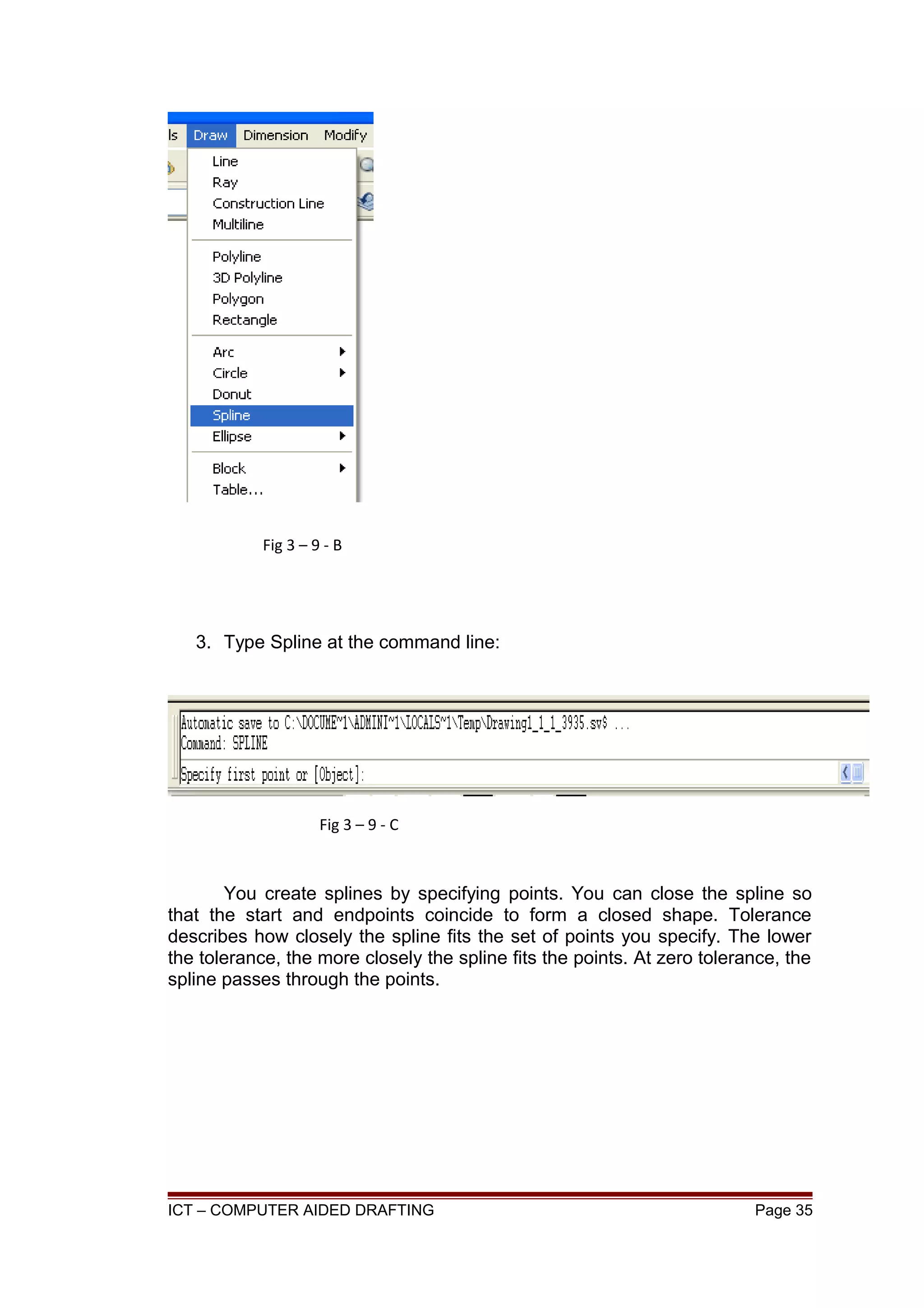 3. Type Spline at the command line:
You create splines by specifying points. You can close the spline so
that the start and endpoints coincide to form a closed shape. Tolerance
describes how closely the spline fits the set of points you specify. The lower
the tolerance, the more closely the spline fits the points. At zero tolerance, the
spline passes through the points.
ICT – COMPUTER AIDED DRAFTING Page 35
Fig 3 – 9 - B
Fig 3 – 9 - C
 