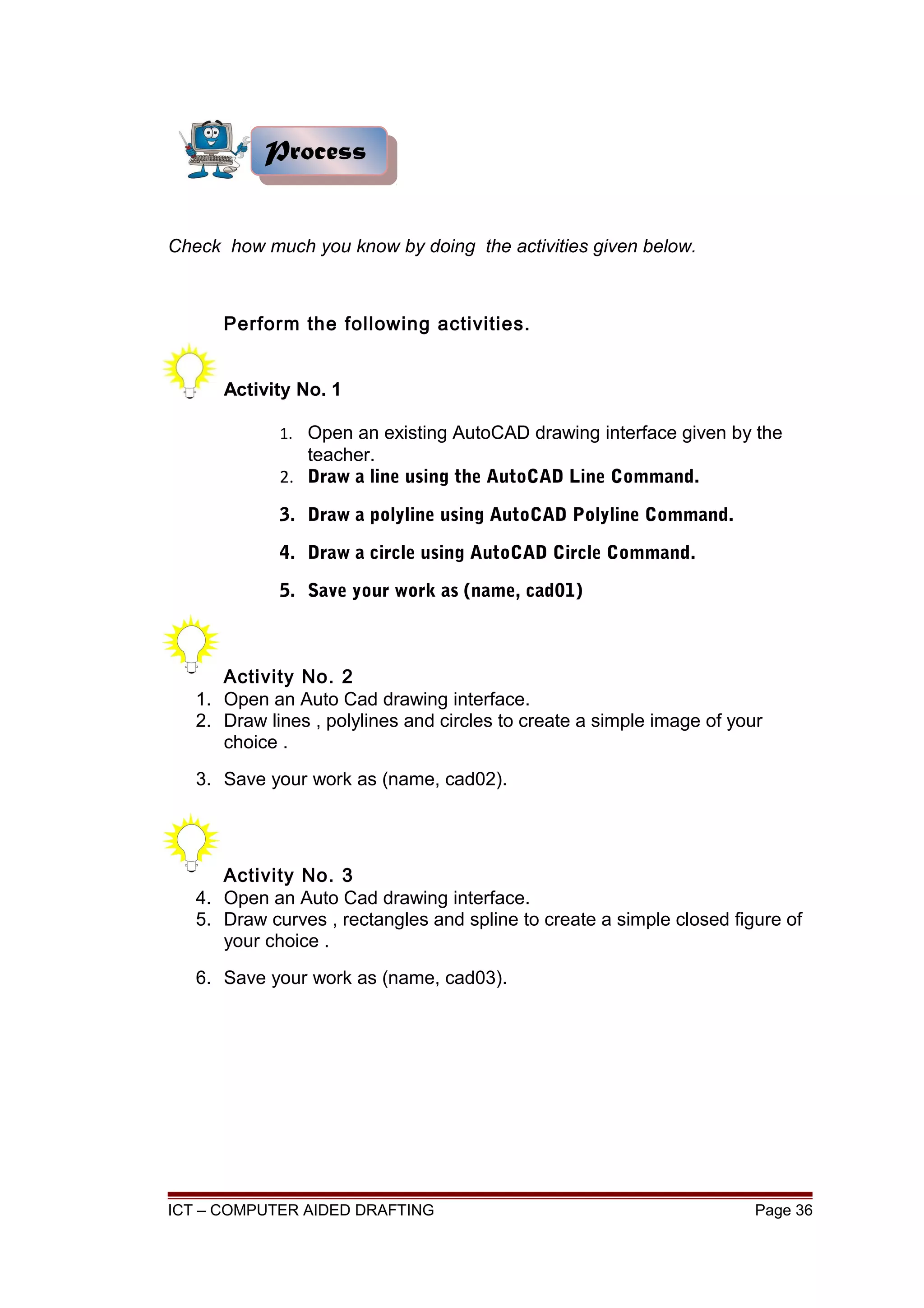 Check how much you know by doing the activities given below.
Perform the following activities.
Activity No. 1
1. Open an existing AutoCAD drawing interface given by the
teacher.
2. Draw a line using the AutoCAD Line Command.
3. Draw a polyline using AutoCAD Polyline Command.
4. Draw a circle using AutoCAD Circle Command.
5. Save your work as (name, cad01)
Activity No. 2
1. Open an Auto Cad drawing interface.
2. Draw lines , polylines and circles to create a simple image of your
choice .
3. Save your work as (name, cad02).
Activity No. 3
4. Open an Auto Cad drawing interface.
5. Draw curves , rectangles and spline to create a simple closed figure of
your choice .
6. Save your work as (name, cad03).
ICT – COMPUTER AIDED DRAFTING Page 36
ProcessProcess
 