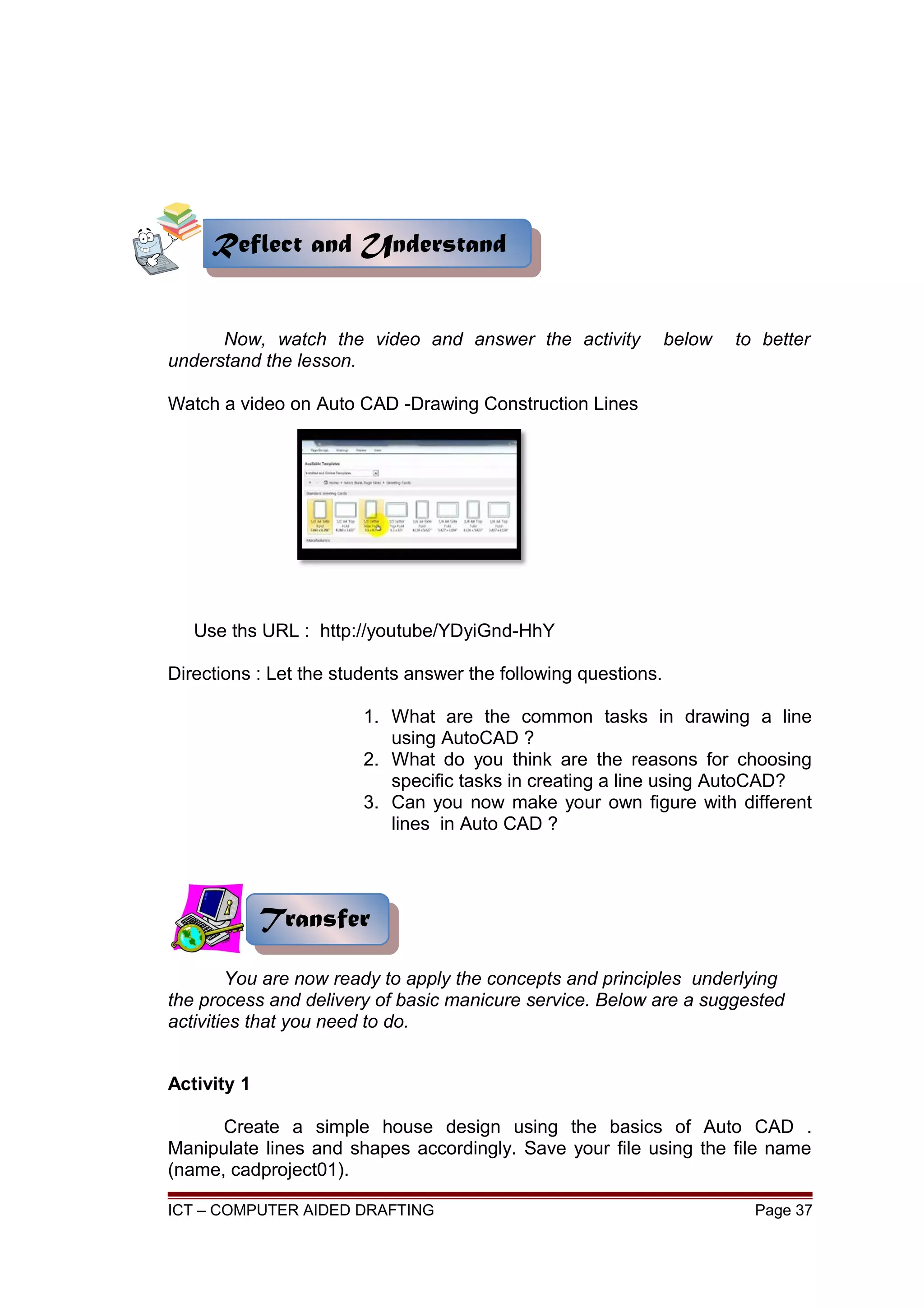 Now, watch the video and answer the activity below to better
understand the lesson.
Watch a video on Auto CAD -Drawing Construction Lines
Use ths URL : http://youtube/YDyiGnd-HhY
Directions : Let the students answer the following questions.
1. What are the common tasks in drawing a line
using AutoCAD ?
2. What do you think are the reasons for choosing
specific tasks in creating a line using AutoCAD?
3. Can you now make your own figure with different
lines in Auto CAD ?
You are now ready to apply the concepts and principles underlying
the process and delivery of basic manicure service. Below are a suggested
activities that you need to do.
Activity 1
Create a simple house design using the basics of Auto CAD .
Manipulate lines and shapes accordingly. Save your file using the file name
(name, cadproject01).
ICT – COMPUTER AIDED DRAFTING Page 37
Reflect and UnderstandReflect and Understand
TransferTransfer
 