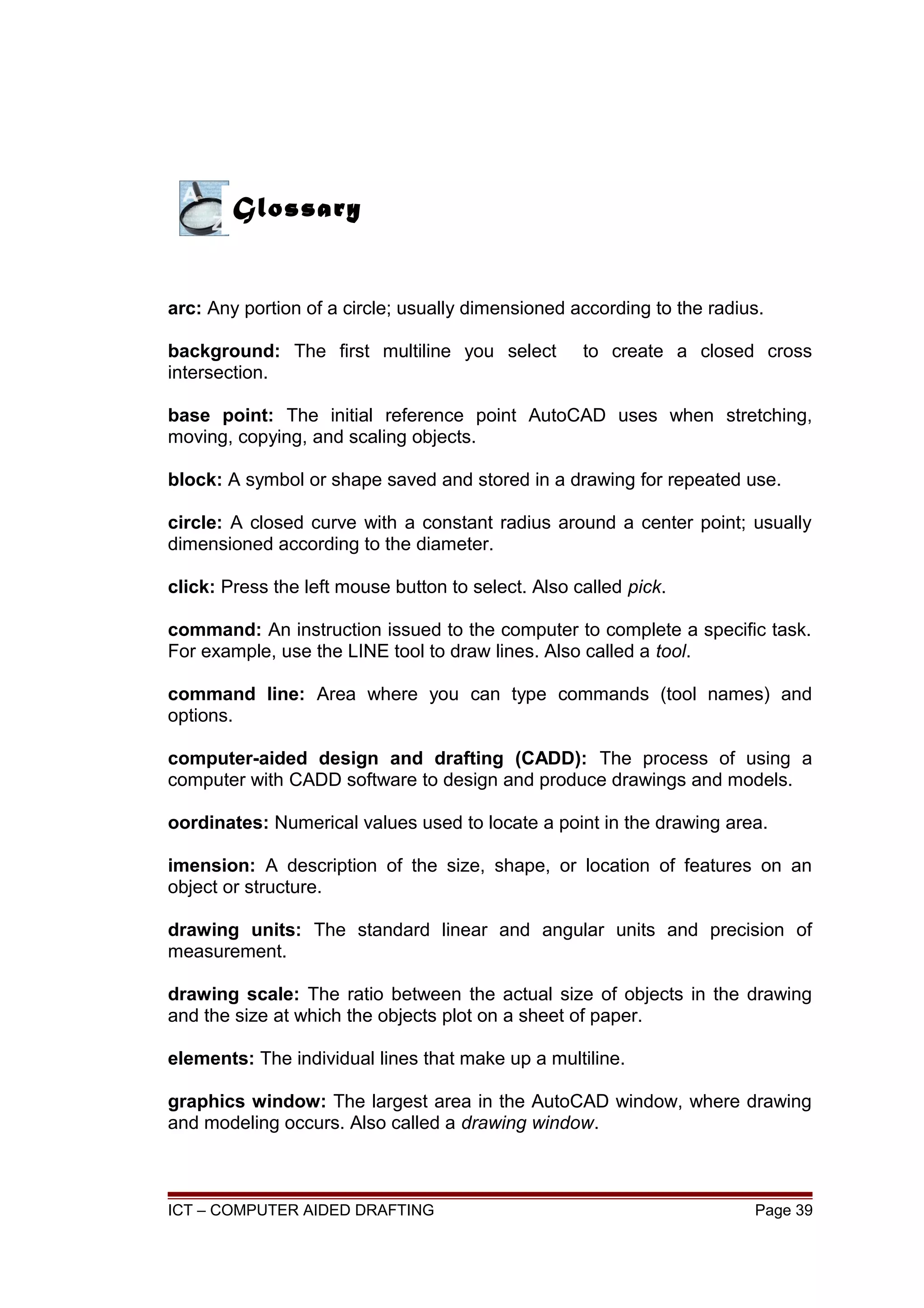 arc: Any portion of a circle; usually dimensioned according to the radius.
background: The first multiline you select to create a closed cross
intersection.
base point: The initial reference point AutoCAD uses when stretching,
moving, copying, and scaling objects.
block: A symbol or shape saved and stored in a drawing for repeated use.
circle: A closed curve with a constant radius around a center point; usually
dimensioned according to the diameter.
click: Press the left mouse button to select. Also called pick.
command: An instruction issued to the computer to complete a specific task.
For example, use the LINE tool to draw lines. Also called a tool.
command line: Area where you can type commands (tool names) and
options.
computer-aided design and drafting (CADD): The process of using a
computer with CADD software to design and produce drawings and models.
oordinates: Numerical values used to locate a point in the drawing area.
imension: A description of the size, shape, or location of features on an
object or structure.
drawing units: The standard linear and angular units and precision of
measurement.
drawing scale: The ratio between the actual size of objects in the drawing
and the size at which the objects plot on a sheet of paper.
elements: The individual lines that make up a multiline.
graphics window: The largest area in the AutoCAD window, where drawing
and modeling occurs. Also called a drawing window.
ICT – COMPUTER AIDED DRAFTING Page 39
Glossary
 