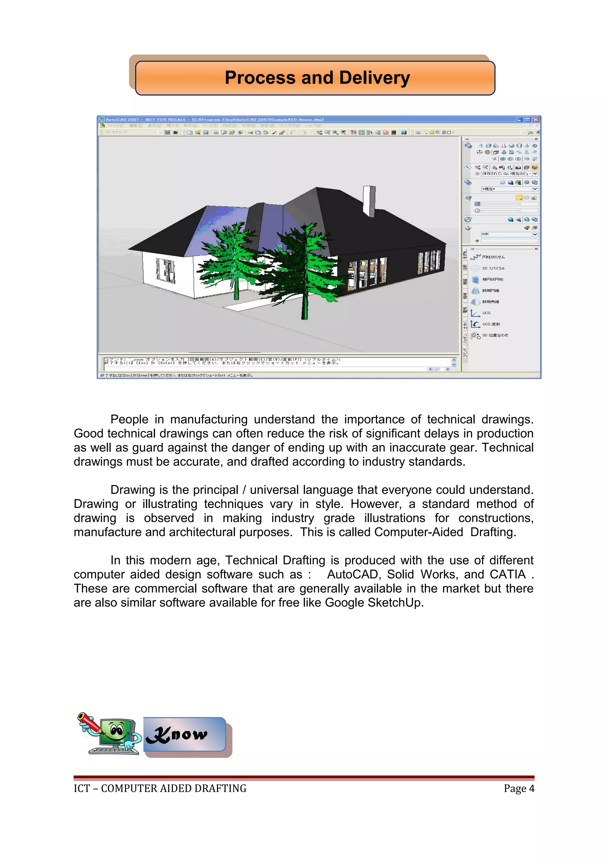 People in manufacturing understand the importance of technical drawings.
Good technical drawings can often reduce the risk of significant delays in production
as well as guard against the danger of ending up with an inaccurate gear. Technical
drawings must be accurate, and drafted according to industry standards.
Drawing is the principal / universal language that everyone could understand.
Drawing or illustrating techniques vary in style. However, a standard method of
drawing is observed in making industry grade illustrations for constructions,
manufacture and architectural purposes. This is called Computer-Aided Drafting.
In this modern age, Technical Drafting is produced with the use of different
computer aided design software such as : AutoCAD, Solid Works, and CATIA .
These are commercial software that are generally available in the market but there
are also similar software available for free like Google SketchUp.
ICT – COMPUTER AIDED DRAFTING Page 4
KnowKnow
Process and DeliveryProcess and Delivery
 
