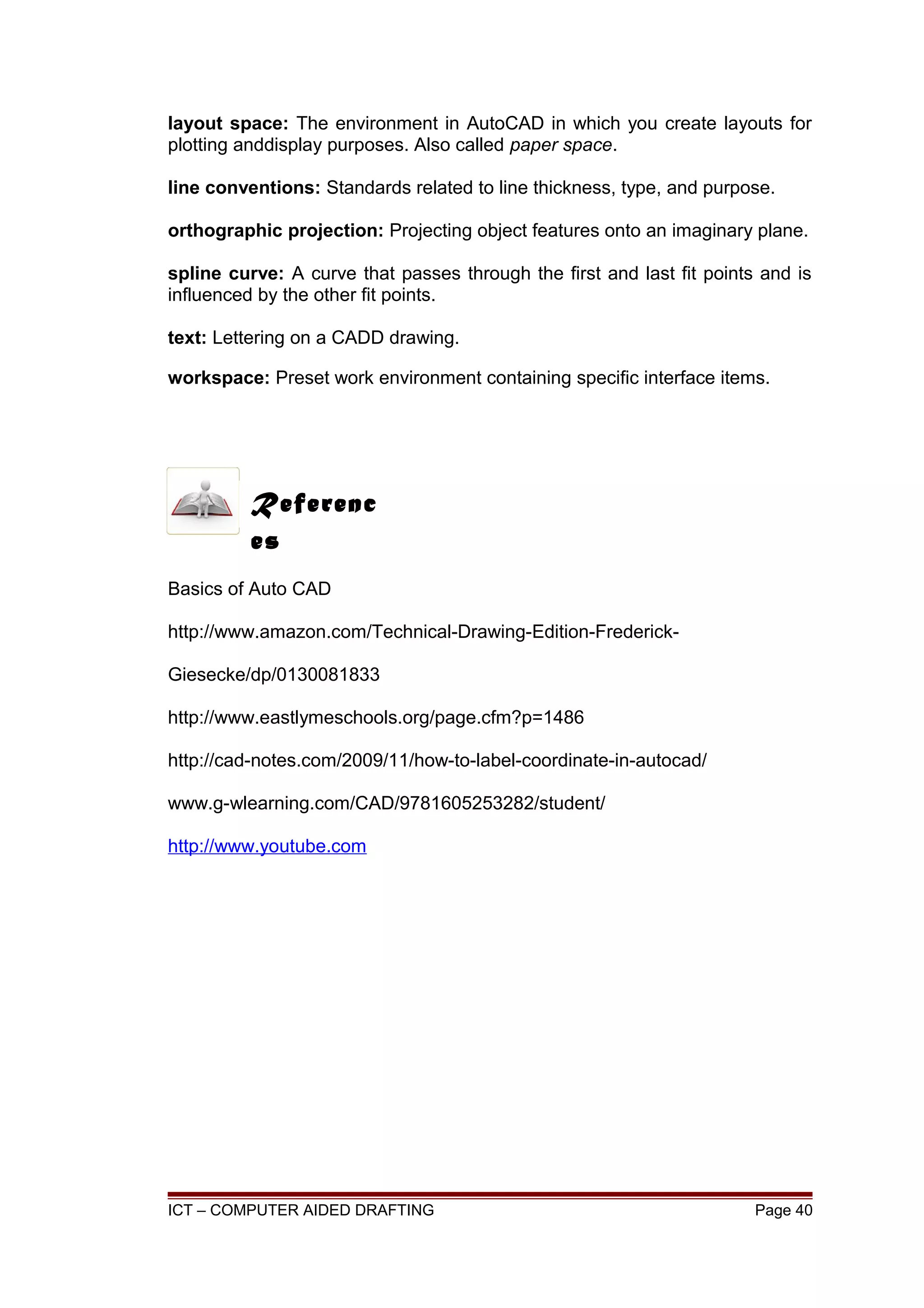layout space: The environment in AutoCAD in which you create layouts for
plotting anddisplay purposes. Also called paper space.
line conventions: Standards related to line thickness, type, and purpose.
orthographic projection: Projecting object features onto an imaginary plane.
spline curve: A curve that passes through the first and last fit points and is
influenced by the other fit points.
text: Lettering on a CADD drawing.
workspace: Preset work environment containing specific interface items.
Basics of Auto CAD
http://www.amazon.com/Technical-Drawing-Edition-Frederick-
Giesecke/dp/0130081833
http://www.eastlymeschools.org/page.cfm?p=1486
http://cad-notes.com/2009/11/how-to-label-coordinate-in-autocad/
www.g-wlearning.com/CAD/9781605253282/student/
http://www.youtube.com
ICT – COMPUTER AIDED DRAFTING Page 40
Referenc
es
 