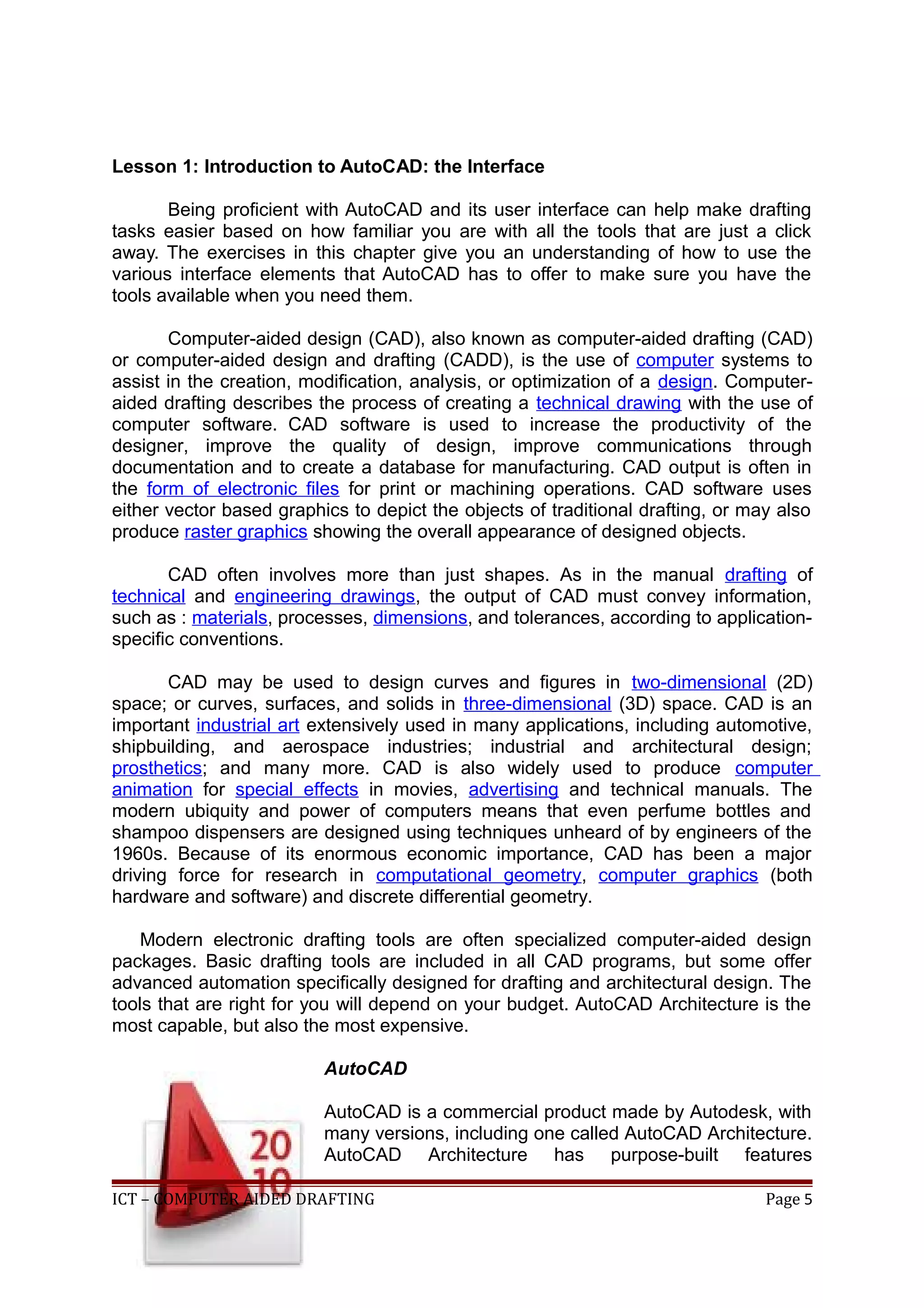 Lesson 1: Introduction to AutoCAD: the Interface
Being proficient with AutoCAD and its user interface can help make drafting
tasks easier based on how familiar you are with all the tools that are just a click
away. The exercises in this chapter give you an understanding of how to use the
various interface elements that AutoCAD has to offer to make sure you have the
tools available when you need them.
Computer-aided design (CAD), also known as computer-aided drafting (CAD)
or computer-aided design and drafting (CADD), is the use of computer systems to
assist in the creation, modification, analysis, or optimization of a design. Computer-
aided drafting describes the process of creating a technical drawing with the use of
computer software. CAD software is used to increase the productivity of the
designer, improve the quality of design, improve communications through
documentation and to create a database for manufacturing. CAD output is often in
the form of electronic files for print or machining operations. CAD software uses
either vector based graphics to depict the objects of traditional drafting, or may also
produce raster graphics showing the overall appearance of designed objects.
CAD often involves more than just shapes. As in the manual drafting of
technical and engineering drawings, the output of CAD must convey information,
such as : materials, processes, dimensions, and tolerances, according to application-
specific conventions.
CAD may be used to design curves and figures in two-dimensional (2D)
space; or curves, surfaces, and solids in three-dimensional (3D) space. CAD is an
important industrial art extensively used in many applications, including automotive,
shipbuilding, and aerospace industries; industrial and architectural design;
prosthetics; and many more. CAD is also widely used to produce computer
animation for special effects in movies, advertising and technical manuals. The
modern ubiquity and power of computers means that even perfume bottles and
shampoo dispensers are designed using techniques unheard of by engineers of the
1960s. Because of its enormous economic importance, CAD has been a major
driving force for research in computational geometry, computer graphics (both
hardware and software) and discrete differential geometry.
Modern electronic drafting tools are often specialized computer-aided design
packages. Basic drafting tools are included in all CAD programs, but some offer
advanced automation specifically designed for drafting and architectural design. The
tools that are right for you will depend on your budget. AutoCAD Architecture is the
most capable, but also the most expensive.
AutoCAD
AutoCAD is a commercial product made by Autodesk, with
many versions, including one called AutoCAD Architecture.
AutoCAD Architecture has purpose-built features
ICT – COMPUTER AIDED DRAFTING Page 5
 