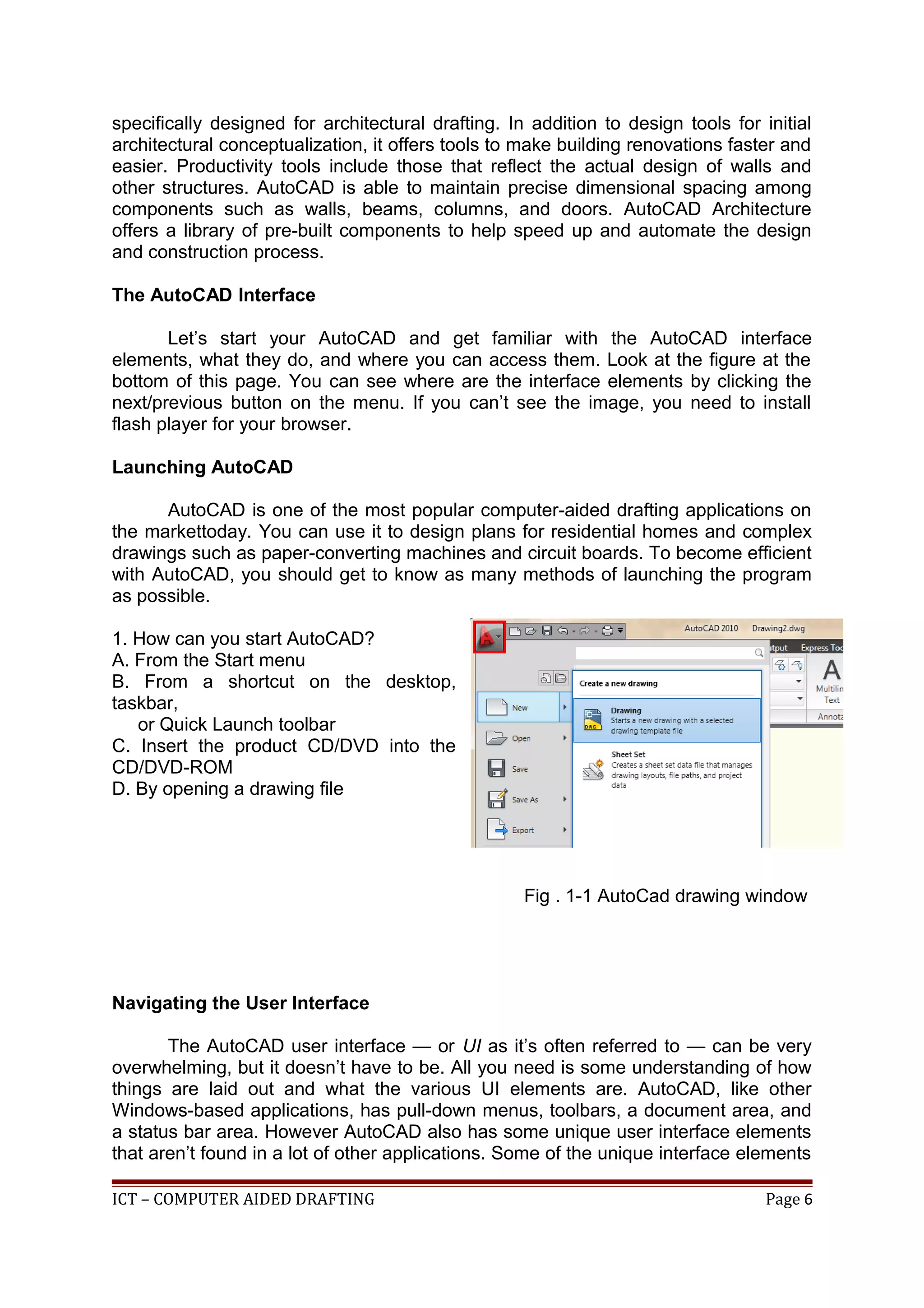 specifically designed for architectural drafting. In addition to design tools for initial
architectural conceptualization, it offers tools to make building renovations faster and
easier. Productivity tools include those that reflect the actual design of walls and
other structures. AutoCAD is able to maintain precise dimensional spacing among
components such as walls, beams, columns, and doors. AutoCAD Architecture
offers a library of pre-built components to help speed up and automate the design
and construction process.
The AutoCAD Interface
Let’s start your AutoCAD and get familiar with the AutoCAD interface
elements, what they do, and where you can access them. Look at the figure at the
bottom of this page. You can see where are the interface elements by clicking the
next/previous button on the menu. If you can’t see the image, you need to install
flash player for your browser.
Launching AutoCAD
AutoCAD is one of the most popular computer-aided drafting applications on
the markettoday. You can use it to design plans for residential homes and complex
drawings such as paper-converting machines and circuit boards. To become efficient
with AutoCAD, you should get to know as many methods of launching the program
as possible.
1. How can you start AutoCAD?
A. From the Start menu
B. From a shortcut on the desktop,
taskbar,
or Quick Launch toolbar
C. Insert the product CD/DVD into the
CD/DVD-ROM
D. By opening a drawing file
Fig . 1-1 AutoCad drawing window
Navigating the User Interface
The AutoCAD user interface — or UI as it’s often referred to — can be very
overwhelming, but it doesn’t have to be. All you need is some understanding of how
things are laid out and what the various UI elements are. AutoCAD, like other
Windows-based applications, has pull-down menus, toolbars, a document area, and
a status bar area. However AutoCAD also has some unique user interface elements
that aren’t found in a lot of other applications. Some of the unique interface elements
ICT – COMPUTER AIDED DRAFTING Page 6
 