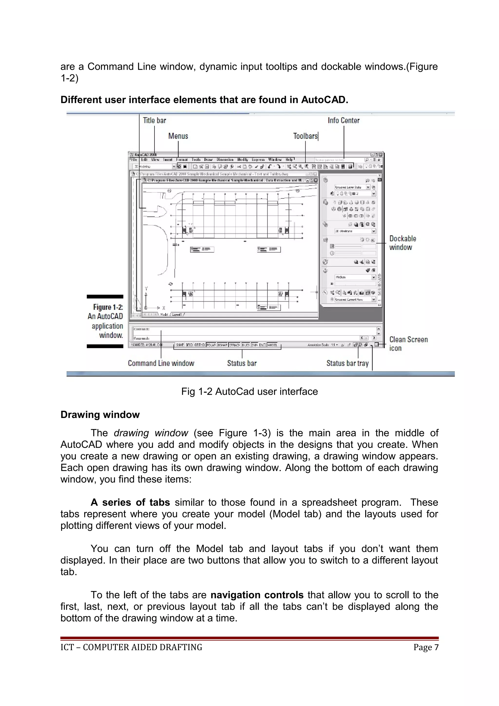 are a Command Line window, dynamic input tooltips and dockable windows.(Figure
1-2)
Different user interface elements that are found in AutoCAD.
Fig 1-2 AutoCad user interface
Drawing window
The drawing window (see Figure 1-3) is the main area in the middle of
AutoCAD where you add and modify objects in the designs that you create. When
you create a new drawing or open an existing drawing, a drawing window appears.
Each open drawing has its own drawing window. Along the bottom of each drawing
window, you find these items:
A series of tabs similar to those found in a spreadsheet program. These
tabs represent where you create your model (Model tab) and the layouts used for
plotting different views of your model.
You can turn off the Model tab and layout tabs if you don’t want them
displayed. In their place are two buttons that allow you to switch to a different layout
tab.
To the left of the tabs are navigation controls that allow you to scroll to the
first, last, next, or previous layout tab if all the tabs can’t be displayed along the
bottom of the drawing window at a time.
ICT – COMPUTER AIDED DRAFTING Page 7
 