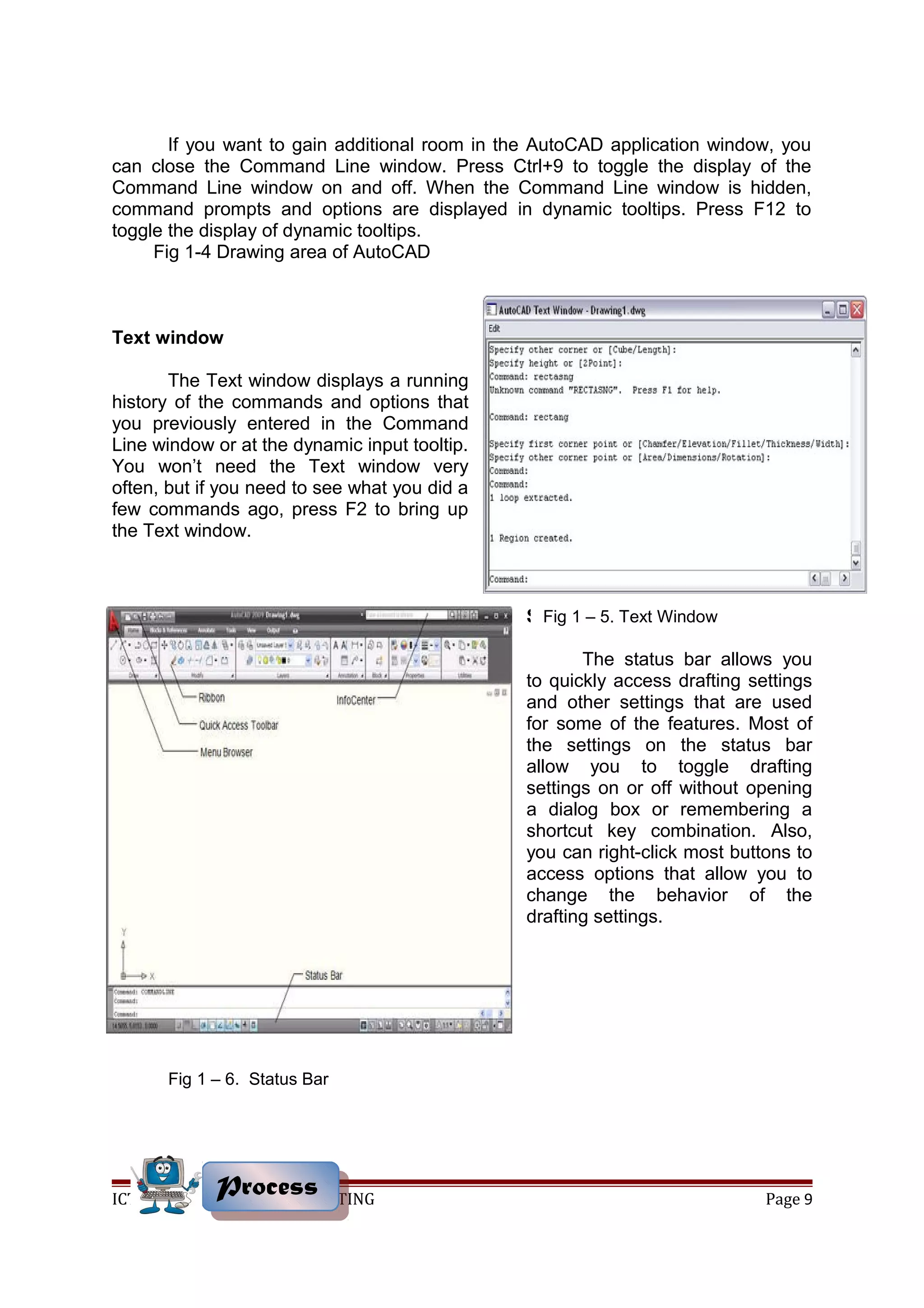 If you want to gain additional room in the AutoCAD application window, you
can close the Command Line window. Press Ctrl+9 to toggle the display of the
Command Line window on and off. When the Command Line window is hidden,
command prompts and options are displayed in dynamic tooltips. Press F12 to
toggle the display of dynamic tooltips.
Fig 1-4 Drawing area of AutoCAD
Text window
The Text window displays a running
history of the commands and options that
you previously entered in the Command
Line window or at the dynamic input tooltip.
You won’t need the Text window very
often, but if you need to see what you did a
few commands ago, press F2 to bring up
the Text window.
Status bar
The status bar allows you
to quickly access drafting settings
and other settings that are used
for some of the features. Most of
the settings on the status bar
allow you to toggle drafting
settings on or off without opening
a dialog box or remembering a
shortcut key combination. Also,
you can right-click most buttons to
access options that allow you to
change the behavior of the
drafting settings.
ICT – COMPUTER AIDED DRAFTING Page 9ProcessProcess
Fig 1 – 5. Text Window
Fig 1 – 6. Status Bar
 