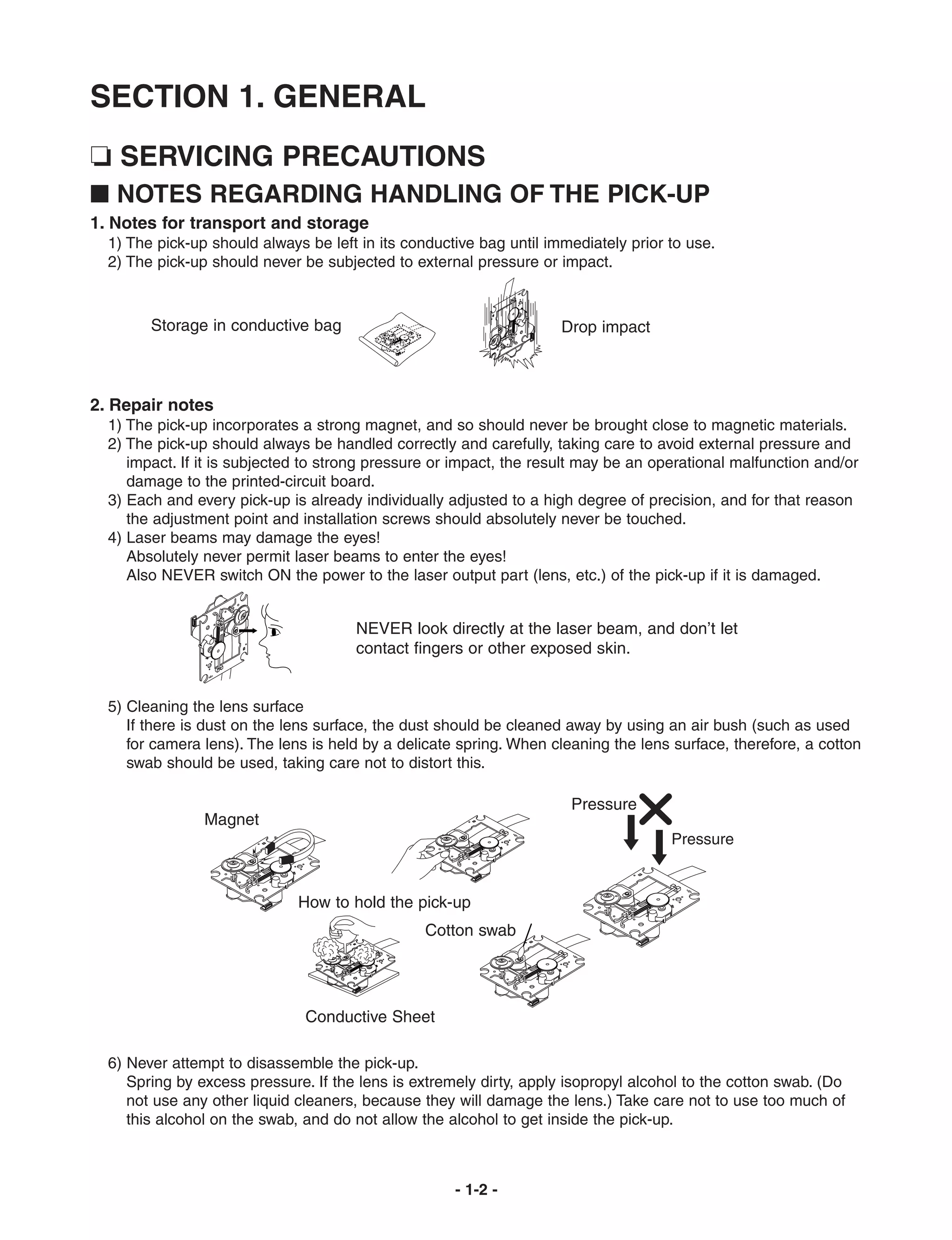 SECTION 1. GENERAL
❏ SERVICING PRECAUTIONS
I NOTES REGARDING HANDLING OF THE PICK-UP
1. Notes for transport and storage
  1) The pick-up should always be left in its conductive bag until immediately prior to use.
  2) The pick-up should never be subjected to external pressure or impact.



        Storage in conductive bag                                    Drop impact



2. Repair notes
  1) The pick-up incorporates a strong magnet, and so should never be brought close to magnetic materials.
  2) The pick-up should always be handled correctly and carefully, taking care to avoid external pressure and
     impact. If it is subjected to strong pressure or impact, the result may be an operational malfunction and/or
     damage to the printed-circuit board.
  3) Each and every pick-up is already individually adjusted to a high degree of precision, and for that reason
     the adjustment point and installation screws should absolutely never be touched.
  4) Laser beams may damage the eyes!
     Absolutely never permit laser beams to enter the eyes!
     Also NEVER switch ON the power to the laser output part (lens, etc.) of the pick-up if it is damaged.


                                      NEVER look directly at the laser beam, and don’t let
                                      contact fingers or other exposed skin.


  5) Cleaning the lens surface
     If there is dust on the lens surface, the dust should be cleaned away by using an air bush (such as used
     for camera lens). The lens is held by a delicate spring. When cleaning the lens surface, therefore, a cotton
     swab should be used, taking care not to distort this.

                                                                      Pressure
                Magnet
                                                                                     Pressure



                              How to hold the pick-up
                                                 Cotton swab




                               Conductive Sheet

  6) Never attempt to disassemble the pick-up.
     Spring by excess pressure. If the lens is extremely dirty, apply isopropyl alcohol to the cotton swab. (Do
     not use any other liquid cleaners, because they will damage the lens.) Take care not to use too much of
     this alcohol on the swab, and do not allow the alcohol to get inside the pick-up.



                                                     - 1-2 -
 